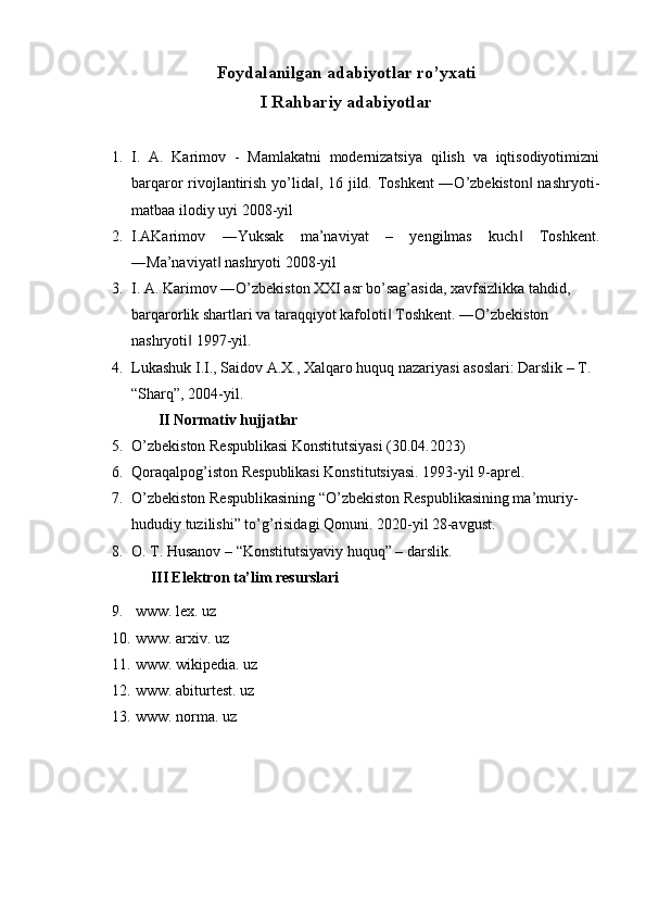 Foydalanilgan adabiyotlar ro’yxati
I Rahbariy adabiyotlar
 
1. I.   A.   Karimov   -   Mamlakatni   modernizatsiya   qilish   va   iqtisodiyotimizni
barqaror rivojlantirish yo’lida , 16 jild. Toshkent ―O’zbekiston  nashryoti-‖ ‖
matbaa ilodiy uyi 2008-yil 
2. I.AKarimov   ―Yuksak   ma’naviyat   –   yengilmas   kuch   Toshkent.	
‖
―Ma’naviyat  nashryoti 2008-yil 	
‖
3. I. A. Karimov ―O’zbekiston XXI asr bo’sag’asida, xavfsizlikka tahdid, 
barqarorlik shartlari va taraqqiyot kafoloti  Toshkent. ―O’zbekiston 	
‖
nashryoti  1997-yil. 	
‖
4. Lukashuk I.I., Saidov A.X., Xalqaro huquq nazariyasi asoslari: Darslik – T. 
“Sharq”, 2004-yil.
       II Normativ hujjatlar
5. O’zbekiston Respublikasi Konstitutsiyasi (30.04.2023)
6. Qoraqalpog’iston Respublikasi Konstitutsiyasi. 1993-yil 9-aprel. 
7. O’zbekiston Respublikasining “O’zbekiston Respublikasining ma’muriy-
hududiy tuzilishi” to’g’risidagi Qonuni. 2020-yil 28-avgust.
8. O. T. Husanov – “Konstitutsiyaviy huquq” – darslik.
     III Elektron ta’lim resurslari
9.  www. lex. uz
10.  www. arxiv. uz
11.  www. wikipedia. uz
12.  www. abiturtest. uz
13.  www. norma. uz
