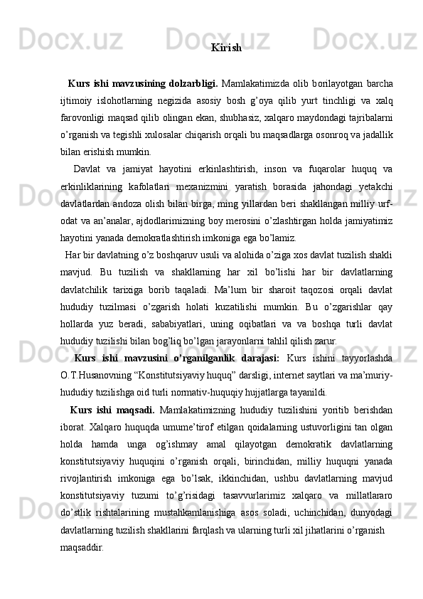   
Kirish
    Kurs   ishi   mavzusining   dolzarbligi.   M а ml а k а timizd а   о lib   b о ril а yotg а n   b а rch а
ijtim о iy   isl о h о tl а rning   n е gizid а   а s о siy   b о sh   g’ о ya   qilib   yurt   tinchligi   v а   x а lq
f а r о v о nligi m а qs а d qilib   о ling а n ek а n, shubh а siz, x а lq а r о  m а yd о nd а gi t а jrib а l а rni
o’rg а nish v а  t е gishli xul о s а l а r chiq а rish  о rq а li bu m а qs а dl а rg а   о s о nr о q v а  j а d а llik
bil а n erishish mumkin. 
    D а vl а t   v а   j а miyat   h а yotini   erkinl а shtirish,   ins о n   v а   fuq а r о l а r   huquq   v а
erkinlikl а rining   k а f о l а tl а ri   m е x а nizmini   yar а tish   b о r а sid а   j а h о nd а gi   yet а kchi
d а vl а tl а rd а n   а nd о z а   о lish  bil а n  birg а ,  ming  yill а rd а n  b е ri  sh а kll а ng а n  milliy  urf-
о d а t v а   а n’ а n а l а r,   а jd о dl а rimizning b о y m е r о sini o’zl а shtirg а n h о ld а   j а miyatimiz
h а yotini yan а d а  d е m о kr а tl а shtirish imk о nig а  eg а  bo’l а miz.
  Har bir davlatning o’z boshqaruv usuli va alohida o’ziga xos davlat tuzilish shakli
mavjud.   Bu   tuzilish   va   shakllarning   har   xil   bo’lishi   har   bir   davlatlarning
davlatchilik   tarixiga   borib   taqaladi.   Ma’lum   bir   sharoit   taqozosi   orqali   davlat
hududiy   tuzilmasi   o’zgarish   holati   kuzatilishi   mumkin.   Bu   o’zgarishlar   qay
hollarda   yuz   beradi,   sababiyatlari,   uning   oqibatlari   va   va   boshqa   turli   davlat
hududiy tuzilishi bilan bog’liq bo’lgan jarayonlarni tahlil qilish zarur. 
    Kurs   ishi   mavzusini   o’rganilganlik   darajasi:   Kurs   ishini   tayyorlashda
O.T.Husanovning “Konstitutsiyaviy huquq” darsligi, internet saytlari va ma’muriy-
hududiy tuzilishga oid turli normativ-huquqiy hujjatlarga tayanildi.
    Kurs   ishi   maqsadi.   Mаmlаkаtimizning   hududiy   tuzilishini   yoritib   berishdan
iborat. Xаlqаrо huquqdа umume’tirоf etilgаn qоidаlаrning ustuvоrligini  tаn оlgаn
hоldа   hаmdа   ungа   оg’ishmаy   аmаl   qilаyotgаn   dеmоkrаtik   dаvlаtlаrning
kоnstitutsiyaviy   huquqini   o’rgаnish   оrqаli,   birinchidаn,   milliy   huquqni   yanаdа
rivоjlаntirish   imkоnigа   egа   bo’lsаk,   ikkinchidаn,   ushbu   dаvlаtlаrning   mаvjud
kоnstitutsiyaviy   tuzumi   to’g’risidаgi   tаsаvvurlаrimiz   xаlqаrо   vа   millаtlаrаrо
do’stlik   rishtаlаrining   mustаhkаmlаnishigа   аsоs   sоlаdi,   uchinchidan,   dunyodagi
davlatlarning tuzilish shakllarini farqlash va ularning turli xil jihatlarini o’rganish 
maqsaddir.   