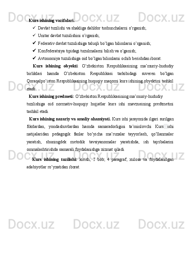   
   Kurs ishining vazifalari.
 D а vl а t tuzilishi v а  sh а klig а  dahldor tushunchalarni o’rganish; 
 Unit а r d а vl а t tuzulishini o’rganish; 
 F е d е r а tiv d а vl а t tuzulishiga taluqli bo’lgan bilimlarni o’rganish; 
 K о nfederatsiya tipidagi tuzulmalarni bilish va o’ganish; 
 Avt о n о miya tuzulishiga oid bo’lgan bilimlarni ochib berishdan iborat.
    Kurs   ishining   obyekti :   O’zbekiston   Respublikasining   ma’muriy-hududiy
birliklari   hamda   O’zbekiston   Respublikasi   tarkibidagi   suveren   bo’lgan
Qoraqalpo’iston Respublikasining huquqiy maqomi kurs ishining obyektini tashkil
etadi. 
   Kurs ishining predmeti:  O’zbekiston Respublikasining ma’muriy-hududiy 
tuzilishi ga   oid   normativ-huquqiy   hujjatlar   kurs   ishi   mavzusining   predtmetini
tashkil etadi. 
   Kurs ishining nazariy va amaliy ahamiyati .  Kurs ishi jarayonida   ilgari surilgan
fikrlardan ,   yondashuvlardan   hamda   samaradorligini   ta’minlovchi   Kurs   ishi
natijalaridan   pedagogik   fanlar   bo’yicha   ma’ruzalar   tayyorlash,   qo’llanmalar
yaratish,   shuningdek   metodik   tavsiyanomalar   yaratishda,   ish   tajribalarini
ommalashtirishda samarali foydalanishga xizmat qiladi.
.     Kurs   ishining   tuzilishi:   kirish,   2   bob,   4   paragraf,   xulosa   va   foydalanilgan
adabiyotlar ro’yxatidan iborat.  