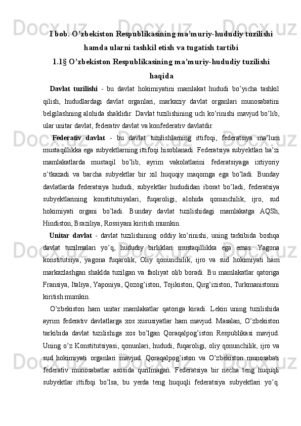   
I bob. O’zbekiston Respublikasining ma’muriy-hududiy tuzilishi
hamda ularni tashkil etish va tugatish tartibi
1.1§ O’zbekiston Respublikasining ma’muriy-hududiy tuzilishi
haqida
    Davlat   tuzilishi   -   bu   davlat   hokimiyatini   mamlakat   hududi   bo’yicha   tashkil
qilish,   hududlardagi   davlat   organlari,   markaziy   davlat   organlari   munosabatini
belgilashning alohida shaklidir. Davlat  tuzilishining uch ko’rinishi mavjud bo’lib,
ular unitar davlat, federativ davlat va konfederativ davlatdir. 
    Federativ   davlat   -   bu   davlat   tuzilishlarning   ittifoqi,   federatsiya   ma’lum
mustaqillikka ega subyektlarning ittifoqi hisoblanadi. Federatsiya subyektlari ba’zi
mamlakatlarda   mustaqil   bo’lib,   ayrim   vakolatlarini   federatsiyaga   ixtiyoriy
o’tkazadi   va   barcha   subyektlar   bir   xil   huquqiy   maqomga   ega   bo’ladi.   Bunday
davlatlarda   federatsiya   hududi,   subyektlar   hududidan   iborat   bo’ladi,   federatsiya
subyektlarining   konstitutsiyalari,   fuqaroligi,   alohida   qonunchilik,   ijro,   sud
hokimiyati   organi   bo’ladi.   Bunday   davlat   tuzilishidagi   mamlakatga   AQSh,
Hindiston, Braziliya, Rossiyani kiritish mumkin. 
    Unitar   davlat   -   davlat   tuzilishining   oddiy   ko’rinishi,   uning   tarkibida   boshqa
davlat   tuzilmalari   yo’q,   hududiy   birliklari   mustaqillikka   ega   emas.   Yagona
konstitutsiya,   yagona   fuqarolik,   Oliy   qonunchilik,   ijro   va   sud   hokimiyati   ham
markazlashgan   shaklda   tuzilgan   va   faoliyat   olib   boradi.   Bu   mamlakatlar   qatoriga
Fransiya, Italiya, Yaponiya, Qozog’iston, Tojikiston, Qirg’iziston, Turkmanistonni
kiritish mumkin. 
    O’zbekiston   ham   unitar   mamlakatlar   qatoriga   kiradi.   Lekin   uning   tuzilishida
ayrim   federativ   davlatlarga   xos   xususiyatlar   ham   mavjud.   Masalan,   O’zbekiston
tarkibida   davlat   tuzilishiga   xos   bo’lgan   Qoraqalpog’iston   Respublikasi   mavjud.
Uning o’z  Konstitutsiyasi,  qonunlari, hududi, fuqaroligi, oliy qonunchilik, ijro va
sud   hokimiyati   organlari   mavjud.   Qoraqalpog’iston   va   O’zbekiston   munosabati
federativ   munosabatlar   asosida   qurilmagan.   Federatsiya   bir   necha   teng   huquqli
subyektlar   ittifoqi   bo’lsa,   bu   yerda   teng   huquqli   federatsiya   subyektlari   yo’q. 