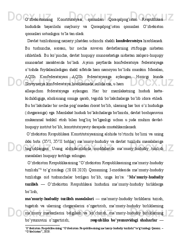 O’zbekistonning   Konstitutsiyasi,   qonunlari   Qoraqalpog’iston   Respublikasi
hududida   bajarilishi   majburiy   va   Qoraqalpog’iston   qonunlari   O’zbekiston
qonunlari ustunligini to’la tan oladi. 
  Davlat tuzilishining nazariy jihatdan uchinchi shakli  konfederatsiya  hisoblanadi.
Bu   tushuncha,   asosan,   bir   necha   suveren   davlatlarning   ittifoqiga   nisbatan
ishlatiladi.   Bu   ko’pincha,   davlat   huquqiy   munosabatiga   nisbatan   xalqaro-huquqiy
munosabat   xarakterida   bo’ladi.   Ayrim   paytlarda   konfederatsiya   federatsiyaga
o’tishda foydalaniladigan shakl sifatida ham namoyon bo’lishi  mumkin. Masalan,
AQSh   Konfederatsiyasi   AQSh   federatsiyasiga   aylangan.   Hozirgi   kunda
Shveysariya konfederatsiya hisoblansada, aslida esa, u ham 
allaqachon   federatsiyaga   aylangan.   Har   bir   mamlakatning   hududi   katta-
kichikligiga, aholisining soniga qarab, tegishli bo’lakchalarga bo’lib idora etiladi.
Bu bo’lakchalar bir necha pog’onadan iborat bo’lib, ularning har biri o’z hududiga
(chegarasiga) ega. Mamlakat hududi bo’lakchalarga bo'linishi, davlat boshqaruvini
mukammal   tashkil   etish   bilan   bog’liq   bo’lganligi   uchun   u   juda   muhim   davlat-
huquqiy institut bo’lib, konstitutsiyaviy darajada mustahkamlanadi. 
  O’zbekiston  Respublikasi  Konstitutsiyasining alohida to’rtinchi bo’limi  va uning
ikki   bobi   (XVI,   XVII   boblar)   ma’muriy-hududiy   va   davlat   tuzilishi   masalalariga
bag’ishlangan.   Uning   alohida-alohida   moddalarida   ma’muriy-hududiy   tuzilish
masalalari huquqiy tartibga solingan.      
   O’zbekiston Respublikasining “O’zbekiston Respublikasining ma’muriy-hududiy
tuzilishi” 1
  to’g’risidagi   (28.08.2020)   Qonunning   3-moddasida   ma’muriy-hududiy
tuzilishga   oid   tushunchalar   berilgan   bo’lib,   unga   ko’ra:   “ Ma’muriy-hududiy
tuzilish   —   O’zbekiston   Respublikasi   hududini   ma’muriy-hududiy   birliklarga
bo’lish;        
ma’muriy-hududiy   tuzilish   masalalari   —   ma’muriy-hududiy   birliklarni   tuzish,
tugatish   va   ularning   chegaralarini   o’zgartirish,   ma’muriy-hududiy   birliklarning
ma’muriy   markazlarini   belgilash   va   ko’chirish,   ma’muriy-hududiy   birliklarning
bo’ysunuvini .. o’zgartirish;                       respublika   bo’ysunuvidagi   shaharlar   —
1
O’zbekiston Respublikasining “O‘zbekiston Respublikasining ma’muriy-hududiy tuzilishi” to‘g‘risidagi Qonuni. –
“O’zbekiston”, 2020.
