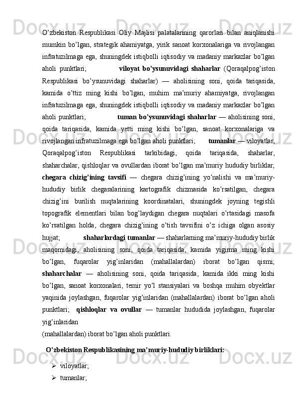   
O’zbekiston   Respublikasi   Oliy   Majlisi   palatalarining   qarorlari   bilan   aniqlanishi
mumkin   bo’lgan,   strategik   ahamiyatga,   yirik   sanoat   korxonalariga   va   rivojlangan
infratuzilmaga  ega,  shuningdek  istiqbolli  iqtisodiy  va madaniy  markazlar  bo’lgan
aholi   punktlari;                     viloyat   bo’ysunuvidagi   shaharlar   (Qoraqalpog’iston
Respublikasi   bo’ysunuvidagi   shaharlar)   —   aholisining   soni,   qoida   tariqasida,
kamida   o’ttiz   ming   kishi   bo’lgan,   muhim   ma’muriy   ahamiyatga,   rivojlangan
infratuzilmaga  ega,  shuningdek  istiqbolli  iqtisodiy  va madaniy  markazlar  bo’lgan
aholi  punktlari;                           tuman bo’ysunuvidagi  shaharlar —   aholisining soni,
qoida   tariqasida,   kamida   yetti   ming   kishi   bo’lgan,   sanoat   korxonalariga   va
rivojlangan infratuzilmaga ega bo’lgan aholi punktlari;        tumanlar  — viloyatlar,
Qoraqalpog’iston   Respublikasi   tarkibidagi,   qoida   tariqasida,   shaharlar,
shaharchalar, qishloqlar va ovullardan iborat bo’lgan ma’muriy hududiy birliklar;
chegara   chizig’ining   tavsifi   —   chegara   chizig’ining   yo’nalishi   va   ma’muriy-
hududiy   birlik   chegaralarining   kartografik   chizmasida   ko’rsatilgan,   chegara
chizig’ini   burilish   nuqtalarining   koordinatalari,   shuningdek   joyning   tegishli
topografik   elementlari   bilan   bog’laydigan   chegara   nuqtalari   o’rtasidagi   masofa
ko’rsatilgan   holda,   chegara   chizig’ining   o’tish   tavsifini   o’z   ichiga   olgan   asosiy
hujjat;              shaharlardagi tumanlar  — shaharlarning ma’muriy-hududiy birlik
maqomidagi,   aholisining   soni,   qoida   tariqasida,   kamida   yigirma   ming   kishi
bo’lgan,   fuqarolar   yig’inlaridan   (mahallalardan)   iborat   bo’lgan   qismi;
shaharchalar   —   aholisining   soni,   qoida   tariqasida,   kamida   ikki   ming   kishi
bo’lgan,   sanoat   korxonalari,   temir   yo’l   stansiyalari   va   boshqa   muhim   obyektlar
yaqinida   joylashgan,   fuqarolar   yig’inlaridan   (mahallalardan)   iborat   bo’lgan   aholi
punktlari;     qishloqlar   va   ovullar   —   tumanlar   hududida   joylashgan,   fuqarolar
yig’inlaridan 
(mahallalardan) iborat bo’lgan aholi punktlari.
  O’zbekiston Respublikasining ma’muriy-hududiy birliklari:  
 viloyatlar;         
 tumanlar;          