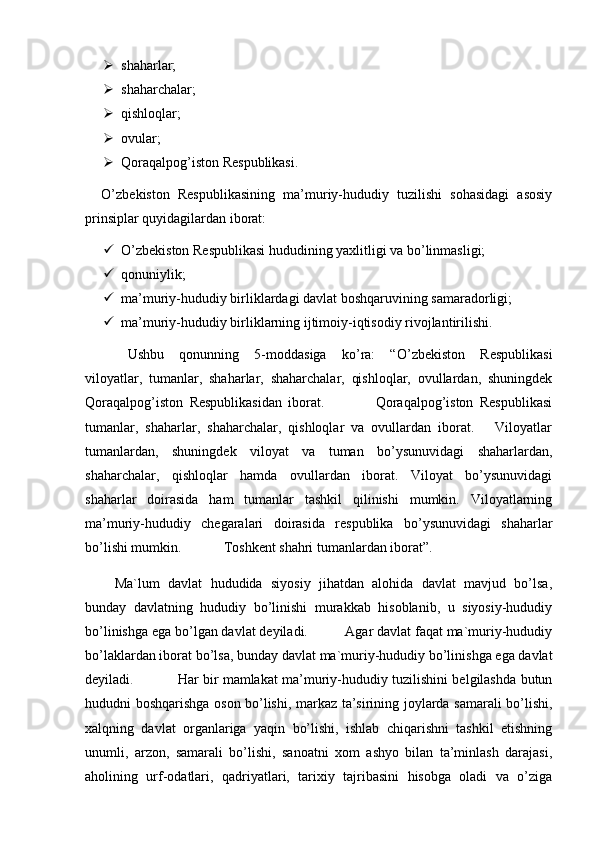   
 shaharlar;         
 shaharchalar;         
 qishloqlar;  
 ovular;        
 Qoraqalpog’iston Respublikasi. 
    O’zbekiston   Respublikasining   ma’muriy-hududiy   tuzilishi   sohasidagi   asosiy
prinsiplar quyidagilardan iborat:
 O’zbekiston Respublikasi hududining yaxlitligi va bo’linmasligi;
 qonuniylik;
 ma’muriy-hududiy birliklardagi davlat boshqaruvining samaradorligi;
 ma’muriy-hududiy birliklarning ijtimoiy-iqtisodiy rivojlantirilishi.
Ushbu   qonunning   5-moddasiga   ko’ra:   “ O’zbekiston   Respublikasi
viloyatlar,   tumanlar,   shaharlar,   shaharchalar,   qishloqlar,   ovullardan,   shuningdek
Qoraqalpog’iston   Respublikasidan   iborat.                 Qoraqalpog’iston   Respublikasi
tumanlar,   shaharlar,   shaharchalar,   qishloqlar   va   ovullardan   iborat.       Viloyatlar
tumanlardan,   shuningdek   viloyat   va   tuman   bo’ysunuvidagi   shaharlardan,
shaharchalar,   qishloqlar   hamda   ovullardan   iborat.   Viloyat   bo’ysunuvidagi
shaharlar   doirasida   ham   tumanlar   tashkil   qilinishi   mumkin.   Viloyatlarning
ma’muriy-hududiy   chegaralari   doirasida   respublika   bo’ysunuvidagi   shaharlar
bo’lishi mumkin.            Toshkent shahri tumanlardan iborat ” .
  Ma`lum   davlat   hududida   siyosiy   jihatdan   alohida   davlat   mavjud   bo’lsa,
bunday   davlatning   hududiy   bo’linishi   murakkab   hisoblanib,   u   siyosiy-hududiy
bo’linishga ega bo’lgan davlat deyiladi.          Agar davlat faqat ma`muriy-hududiy
bo’laklardan iborat bo’lsa, bunday davlat ma`muriy-hududiy bo’linishga ega davlat
deyiladi .                    Har bir mamlakat ma’muriy-hududiy tuzilishini belgilashda butun
hududni boshqarishga oson bo’lishi, markaz ta’sirining joylarda samarali bo’lishi,
xalqning   davlat   organlariga   yaqin   bo’lishi,   ishlab   chiqarishni   tashkil   etishning
unumli,   arzon,   samarali   bo’lishi,   sanoatni   xom   ashyo   bilan   ta’minlash   darajasi,
aholining   urf-odatlari,   qadriyatlari,   tarixiy   tajribasini   hisobga   oladi   va   o’ziga 