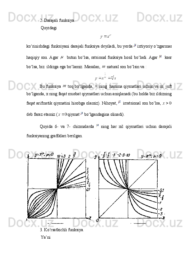2. Darajali funksiya.
  Quyidagi 
ko rinishdagi funksiyani darajali funksiya deyiladi, bu yerda ʻ  ixtiyoriy o zgarmas	ʻ
haqiqiy son. Agar      butun bo lsa, ratsional funksiya hosil  bo ladi. Agar  	
ʻ ʻ    kasr
bo lsa, biz  ildizga ega bo lamiz. Masalan, 	
ʻ ʻ  natural son bo lsin va :	ʻ
Bu funksiya   toq bo lganda, 	
ʻ  ning  hamma qiymatlari uchun va m  juft
bo lganda, x ning faqat musbat qiymatlari uchun aniqlanadi (bu holda biz ildizning	
ʻ
faqat arifmetik qiymatini hisobga olamiz). Nihoyat,   irratsional son bo lsa, 	
ʻ
deb faraz etamiz ( qiymat   bo lgandagina olinadi).	
ʻ
Quyida   6-   va   7-   chizmalarda     ning   har   xil   qiymatlari   uchun   darajali
funksiyaning grafiklari berilgan.
33
        6-chizma     7-chizma
3.  Ko rsatkichli funksiya.	
ʻ
  Ya’ni 