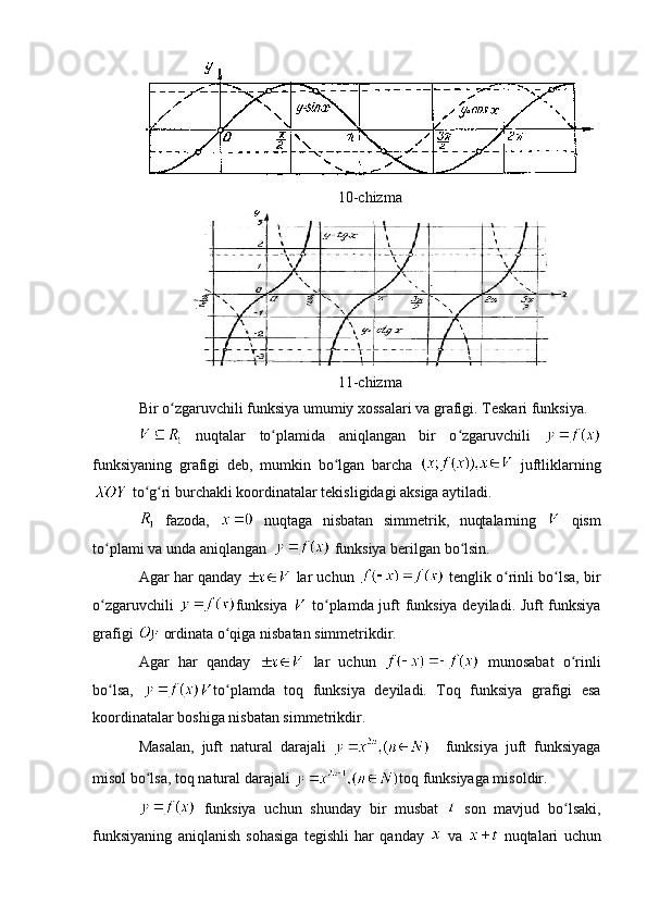 10-chizma
11-chizma
Bir o zgaruvchili funksiya umumiy xossalari va grafigi. Teskari funksiya.ʻ
  nuqtalar   to plamida   aniqlangan   bir   o zgaruvchili  	
ʻ ʻ
funksiyaning   grafigi   deb,   mumkin   bo lgan   barcha  	
ʻ   juftliklarning
 to g ri burchakli koordinatalar tekisligidagi aksiga aytiladi.	
ʻ ʻ
  fazoda,     nuqtaga   nisbatan   simmetrik,   nuqtalarning     qism
to plami va unda aniqlangan  	
ʻ  funksiya berilgan bo lsin.	ʻ
Agar har qanday   lar uchun   tenglik o rinli bo lsa, bir	
ʻ ʻ
o zgaruvchili  	
ʻ funksiya     to plamda juft funksiya deyiladi. Juft funksiya	ʻ
grafigi   ordinata o qiga nisbatan simmetrikdir.	
ʻ
Agar   har   qanday     lar   uchun     munosabat   o rinli	
ʻ
bo lsa,  	
ʻ to plamda   toq   funksiya   deyiladi.   Toq   funksiya   grafigi   esa	ʻ
koordinatalar boshiga nisbatan simmetrikdir.
Masalan,   juft   natural   darajali       funksiya   juft   funksiyaga
misol bo lsa, toq natural darajali 	
ʻ toq funksiyaga misoldir.
  funksiya   uchun   shunday   bir   musbat     son   mavjud   bo lsaki,	
ʻ
funksiyaning   aniqlanish   sohasiga   tegishli   har   qanday     va     nuqtalari   uchun 