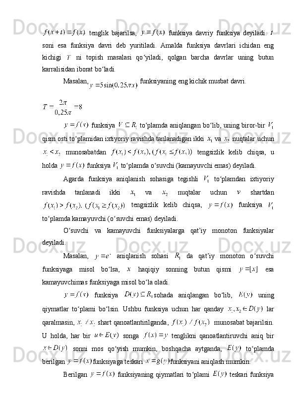   tenglik   bajarilsa,     funksiya   davriy   funksiya   deyiladi.  
soni   esa   funksiya   davri   deb   yuritiladi.   Amalda   funksiya   davrlari   ichidan   eng
kichigi     ni   topish   masalasi   qo yiladi,   qolgan   barcha   davrlar   uning   butunʻ
karralisidan iborat bo ladi.	
ʻ
Masalan,  funksiyaning eng kichik musbat davri.
  funksiya     to plamda aniqlangan bo lib, uning biror-bir  	
ʻ ʻ
qism osti to plamidan ixtiyoriy ravishda tanlanadigan ikki 	
ʻ  va   nuqtalar uchun
  munosabatdan     tengsizlik   kelib   chiqsa,   u
holda   funksiya   to plamda o suvchi (kamayuvchi emas) deyiladi.	
ʻ ʻ
Agarda   funksiya   aniqlanish   sohasiga   tegishli     to plamdan   ixtiyoriy	
ʻ
ravishda   tanlanadi   ikki     va     nuqtalar   uchun     shartdan
  tengsizlik   kelib   chiqsa,     funksiya  
to plamda kamayuvchi (o suvchi emas) deyiladi. 	
ʻ ʻ
O suvchi   va   kamayuvchi   funksiyalarga   qat’iy   monoton   funksiyalar	
ʻ
deyiladi.
Masalan,     aniqlanish   sohasi     da   qat’iy   monoton   o suvchi	
ʻ
funksiyaga   misol   bo lsa,  	
ʻ   haqiqiy   sonning   butun   qismi     esa
kamayuvchimas funksiyaga misol bo la oladi. 	
ʻ
  funksiya   sohada   aniqlangan   bo lib,  	
ʻ   uning
qiymatlar   to plami   bo lsin.   Ushbu   funksiya   uchun   har   qanday  	
ʻ ʻ   lar
qaralmasin,   shart qanoatlantirilganda,     munosabat bajarilsin.
U   holda,   har   bir     songa     tenglikni   qanoatlantiruvchi   aniq   bir
  sonni   mos   qo yish   mumkin,   boshqacha   aytganda,  	
ʻ   to plamda	ʻ
berilgan  funksiyaga teskari  funksiya ni aniqlash mumkin. 
Berilgan     funksiyaning qiymatlari to plami  	
ʻ   teskari funksiya 