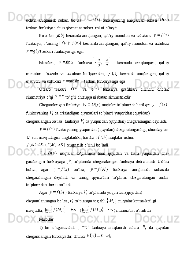 uchun   aniqlanish   sohasi   bo lsa,  ʻ   funksiyaning   aniqlanish   sohasi  
teskari funksiya uchun qiymatlar sohasi rolini o taydi.	
ʻ
Biror bir   kesmada aniqlangan, qat’iy monoton va uzluksiz   
funksiya,   o zining  	
ʻ   kesmada   aniqlangan,   qat’iy   monoton   va   uzluksiz
teskari funksiyasiga ega.
Masalan,     funksiya   kesmada   aniqlangan,   qat’iy
monoton   o suvchi   va   uzluksiz   bo lganidan,  
ʻ ʻ   kesmada   aniqlangan,   qat’iy
o suvchi va uzluksiz 	
ʻ  teskari funksiyasiga ega.
O zaro   teskari  	
ʻ   va     funksiya   grafiklari   birinchi   chorak
simmetriya o qi 	
ʻ  to g ri chiziqqa nisbatan simmetrikdir.	ʻ ʻ
Chegaralangan funksiya.     nuqtalar to plamida berilgan 	
ʻ  
funksiyaning    da erishadigan qiymatlari to plami yuqoridan (quyidan) 	
ʻ
chegaralangan bo lsa, 	
ʻ funksiya   da yuqoridan (quyidan) chegaralangan  deyiladi. 
  funksiyaning yuqoridan (quyidan) chegaralanganligi, shunday bir
  son mavjudligini anglatadiki, barcha   nuqtalar uchun
  tengsizlik o rinli bo ladi. 	
ʻ ʻ
  nuqtalar   to plamida   ham   quyidan   va   ham   yuqoridan   che-	
ʻ
garalangan   funksiyaga   ,   to plamda   chegaralangan   funksiya   deb   ataladi.   Ushbu
ʻ
holda,   agar     bo lsa,  
ʻ   funksiya   aniqlanish   sohasida
chegaralangan   deyiladi   va   uning   qiymatlari   to plami   chegaralangan   sonlar	
ʻ
to plamidan iborat bo ladi.	
ʻ ʻ
Agar   funksiya   to plamda yuqoridan (quyidan) 	
ʻ
chegaralanmagan bo lsa, 	
ʻ  to plamga tegishli 	ʻ  nuqtalar ketma-ketligi 
mavjudki,  ( ) munosabat o rinlidir. 	
ʻ
Misollar. 
1)   bir   o zgaruvchili  	
ʻ   funksiya   aniqlanish   sohasi     da   quyidan
chegaralangan funksiyadir, chunki    