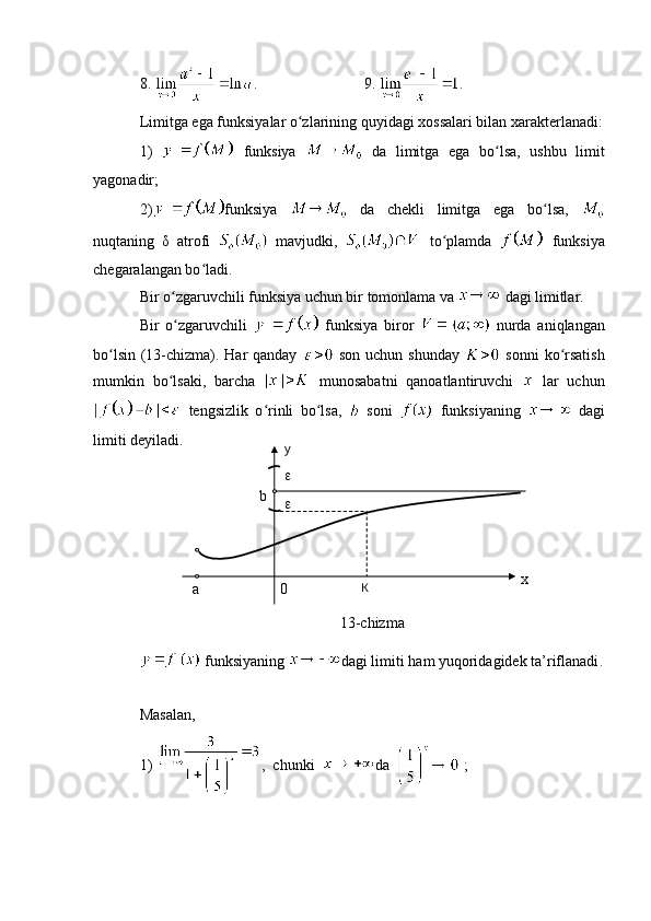 8.  .           9.  .
Limitga ega funksiyalar o zlarining quyidagi xossalari bilan xarakterlanadi:ʻ
1)     funksiya     da   limitga   ega   bo lsa,   ushbu   limit	
ʻ
yagonadir; 
2) funksiya     da   chekli   limitga   ega   bo lsa,  	
ʻ
nuqtaning   δ   atrofi     mavjudki,     to plamda  	
ʻ   funksiya
chegaralangan bo ladi. 	
ʻ
Bir o zgaruvchili funksiya uchun bir tomonlama va 	
ʻ  dagi limitlar.
Bir   o zgaruvchili  
ʻ   funksiya   biror     nurda   aniqlangan
bo lsin (13-chizma). Har qanday  	
ʻ   son uchun shunday     sonni  ko rsatish	ʻ
mumkin   bo lsaki,   barcha  	
ʻ   munosabatni   qanoatlantiruvchi     lar   uchun
  tengsizlik   o rinli   bo lsa,  	
ʻ ʻ   soni     funksiyaning     dagi
limiti deyiladi. 
13-chizma
  funksiyaning   dagi   limiti   ham   yuqoridagidek   ta ’ riflanadi .
Masalan, 
1)  ,  chunki   da    ;К
0a xy

b 