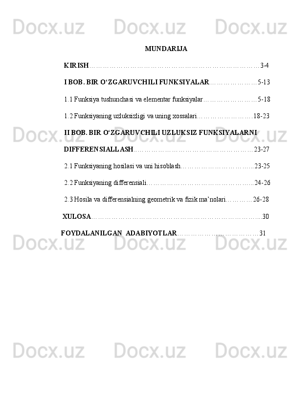 MUNDARIJA
  KIRISH …………………………………………………………………3-4
  I BOB. BIR O‘ZGARUVCHILI FUNKSIYALAR …………………5-13
  1.1 Funksiya tushunchasi va elementar funksiyalar……………………5-18
  1.2 Funksiyaning uzluksizligi va uning xossalari…………………….18-23
  II BOB. BIR O‘ZGARUVCHILI UZLUKSIZ FUNKSIYALARNI
  DIFFERENSIALLASH ..……………………………………………23-27
  2.1 Funksiyaning hosilasi va uni hisoblash…………………………...23-25
  2.2 Funksiyaning differensiali………………………………………...24-26
  2.3  Hosila va differensialning geometrik va fizik ma’nolari…………26-28
XULOSA ………………………………………………………………....30
          FOYDALANILGAN  ADABIYOTLAR ………………………………31 