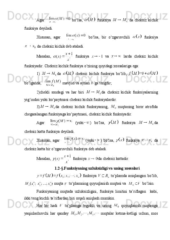 Agar     bo lsa,  ʻ   funksiya     da cheksiz kichik
funksiya deyiladi. 
Xususan,   agar     bo lsa,   bir   o zgaruvchili  	
ʻ ʻ   funksiya
 da cheksiz kichik deb ataladi.
Masalan,     funksiya     va     larda   cheksiz   kichik
funksiyadir. Cheksiz kichik funksiya o zining quyidagi xossalariga ega:	
ʻ
1)   da     cheksiz   kichik   funksiya   bo lib,  	
ʻ
bo lganda, 	
ʻ  mavjud va aynan   ga tengdir; 
2)chekli   sondagi   va   har   biri   da   cheksiz   kichik   funksiyalarning
yig indisi yoki ko paytmasi cheksiz kichik funksiyalardir. 
ʻ ʻ
3) da   cheksiz   kichik   funksiyaning,     nuqtaning   biror   atrofida
chegaralangan funksiyaga ko paytmasi, cheksiz kichik funksiyadir.	
ʻ
Agar     (yoki )   bo lsa,  	
ʻ   funksiya   da
cheksiz katta funksiya deyiladi.
Xususan,   agar     (yoki )   bo lsa,  	
ʻ   funksiya     da
cheksiz katta bir o zgaruvchili funksiya deb ataladi.	
ʻ
Masalan,   funksiya  da cheksiz kattadir.
1.2-§.Funksiyaning uzluksizligi va uning xossalari
  funksiya     to plamda aniqlangan  bo lib,	
ʻ ʻ
 nuqta   to plamning quyuqlanish nuqtasi va 	
ʻ     bo lsin.	ʻ
Funksiyaning   nuqtada   uzluksizligini,   funksiya   limitini   ta’riflagan     kabi,
ikki teng kuchli ta’riflardan biri orqali aniqlash mumkin.  
Har   bir   hadi     to plamga   tegishli   va   uning  	
ʻ   quyuqlanish   nuqtasiga
yaqinlashuvchi   har   qanday     nuqtalar   ketma-ketligi   uchun,   mos 