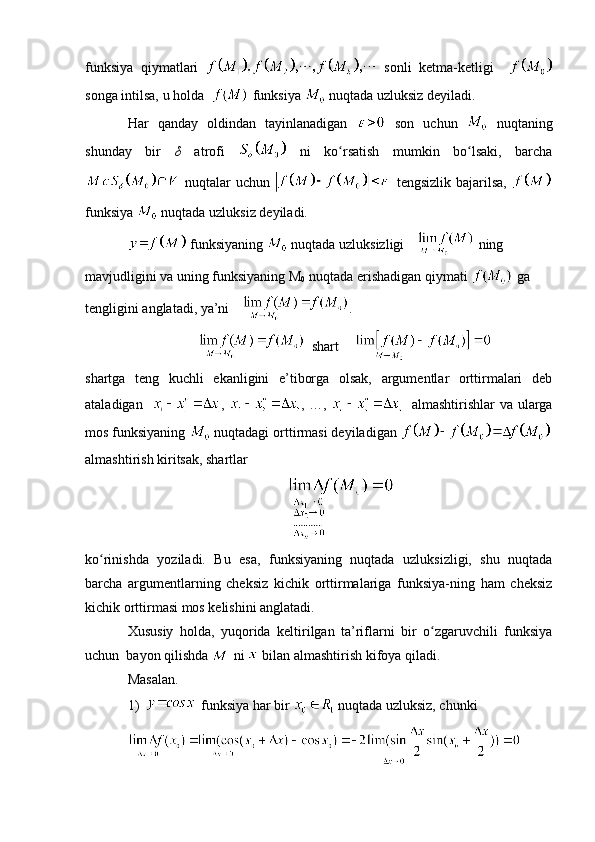 funksiya   qiymatlari     sonli   ketma-ketligi    
songa intilsa, u holda    funksiya   nuqtada uzluksiz deyiladi.
Har   qanday   oldindan   tayinlanadigan     son   uchun     nuqtaning
shunday   bir   δ   atrofi     ni   ko rsatish   mumkin   bo lsaki,   barchaʻ ʻ
  nuqtalar  uchun     tengsizlik bajarilsa,  
funksiya   nuqtada uzluksiz deyiladi.
  funksiyaning   nuqtada uzluksizligi   ning 
mavjudligini va uning funksiyaning M
0  nuqtada erishadigan qiymati   ga 
tengligini anglatadi, ya’ni  .
   shart  
shartga   teng   kuchli   ekanligini   e’tiborga   olsak,   argumentlar   orttirmalari   deb
ataladigan    ,   , …,      almashtirishlar va ularga
mos funksiyaning   nuqtadagi orttirmasi deyiladigan 
almashtirish kiritsak, shartlar
ko rinishda   yoziladi.   Bu   esa,   funksiyaning   nuqtada   uzluksizligi,   shu   nuqtada	
ʻ
barcha   argumentlarning   cheksiz   kichik   orttirmalariga   funksiya-ning   ham   cheksiz
kichik orttirmasi mos kelishini anglatadi.
Xususiy   holda,   yuqorida   keltirilgan   ta’riflarni   bir   o zgaruvchili   funksiya	
ʻ
uchun  bayon qilishda   ni   bilan almashtirish kifoya qiladi.
Masalan.
1)   funksiya har bir   nuqtada uzluksiz, chunki 