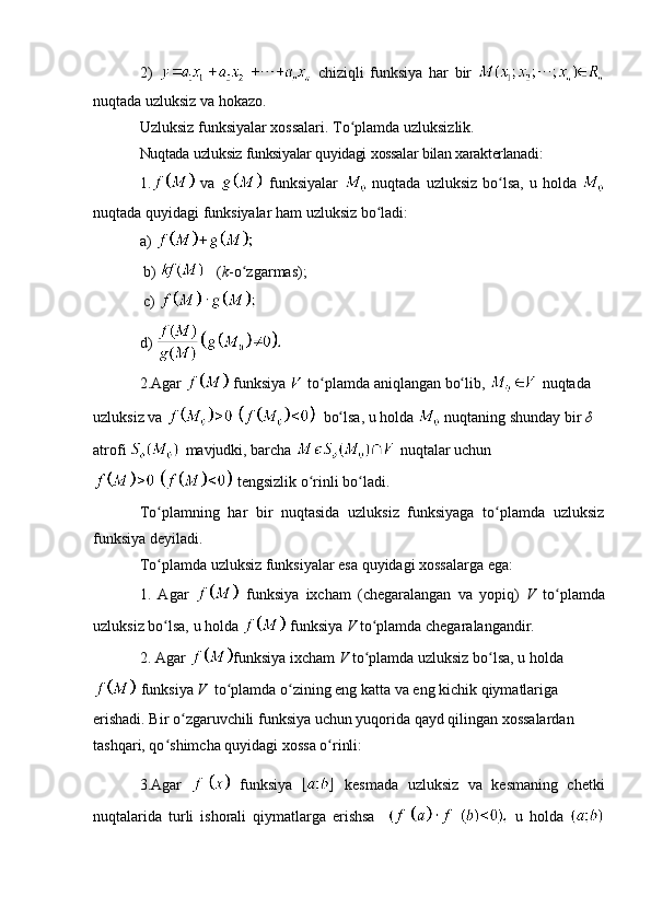 2)     chiziqli   funksiya   har   bir  
nuqtada uzluksiz va hokazo.
Uzluksiz funksiyalar xossalari. To plamda uzluksizlik.ʻ
Nuqtada   uzluksiz   funksiyalar   quyidagi   xossalar   bilan   xarakterlаnadi :
1.   va     funksiyalar     nuqtada   uzluksiz   bo lsa	
ʻ ,   u   holda  
nuqtada   quyidagi   funksiyalar   ham   uzluksiz   bo ladi	
ʻ :
a) 
  b)    ( k -o zgarmas);	
ʻ
  c)   
d)   
2.Agar   funksiya   to plamda aniqlangan bo lib, 	
ʻ ʻ  nuqtada  
uzluksiz va   bo lsa, u holda 	
ʻ  nuqtaning shunday bir  δ  
atrofi   mavjudki, barcha   nuqtalar uchun
 tengsizlik o rinli bo ladi.	
ʻ ʻ
To plamning   har   bir   nuqtasida   uzluksiz   funksiyaga   to plamda   uzluksiz	
ʻ ʻ
funksiya deyiladi.
To plamda uzluksiz funksiyalar esa quyidagi xossalarga ega:
ʻ
1.   Agar     funksiya   ixcham   (chegaralangan   va   yopiq)   V   to plamda	
ʻ
uzluksiz bo lsa, u holda 	
ʻ  funksiya  V  to plamda chegaralangandir.	ʻ
2. Agar  funksiya ixcham  V  to plamda uzluksiz bo lsa, u holda
ʻ ʻ
 funksiya  V   to plamda o zining eng katta va eng kichik qiymatlariga 	
ʻ ʻ
erishadi. Bir o zgaruvchili funksiya uchun yuqorida qayd qilingan xossalardan 	
ʻ
tashqari, qo shimcha quyidagi xossa o rinli:	
ʻ ʻ
3.Agar     funksiya     kesmada   uzluksiz   va   kesmaning   chetki
nuqtalarida   turli   ishorali   qiymatlarga   erishsa       u   holda   