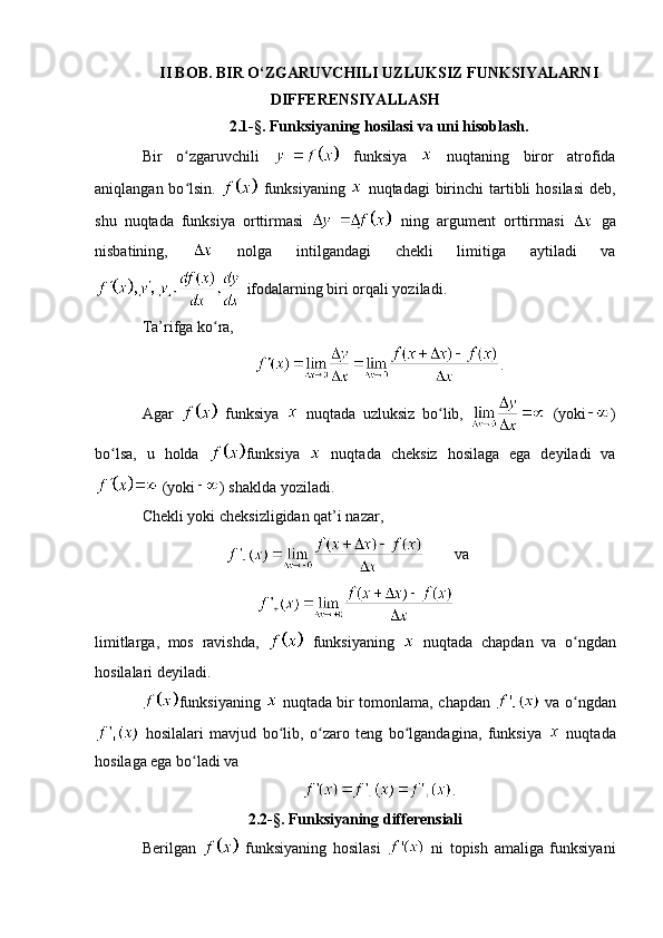 II BOB. BIR O‘ZGARUVCHILI UZLUKSIZ FUNKSIYALARNI
DIFFERENSIYALLASH
2.1-§. Funksiyaning hosilasi va uni hisoblash.
Bir   o zgaruvchili  ʻ   funksiya     nuqtaning   biror   atrofida
aniqlangan bo lsin.  
ʻ   funksiyaning     nuqtadagi  birinchi  tartibli  hosilasi  deb,
shu   nuqtada   funksiya   orttirmasi     ning   argument   orttirmasi     ga
nisbatining,     nolga   intilgandagi   chekli   limitiga   aytiladi   va
 ifodalarning biri orqali yoziladi.
Ta’rifga ko ra, 	
ʻ
.
Agar     funksiya     nuqtada   uzluksiz   bo lib,  	
ʻ   (yoki )
bo lsa,   u   holda  	
ʻ funksiya     nuqtada   cheksiz   hosilaga   ega   deyiladi   va
 (yoki ) shaklda yoziladi.
Chekli yoki cheksizligidan qat’i nazar,
va
limitlarga,   mos   ravishda,     funksiyaning     nuqtada   chapdan   va   o ngdan	
ʻ
hosilalari deyiladi. 
funksiyaning     nuqtada bir tomonlama, chapdan     va o ngdan
ʻ
  hosilalari   mavjud   bo lib,   o zaro   teng   bo lgandagina,   funksiya  	
ʻ ʻ ʻ   nuqtada
hosilaga ega bo ladi va	
ʻ
.
2.2-§. Funksiyaning differensiali
Berilgan     funksiyaning   hosilasi     ni   topish   amaliga   funksiyani 