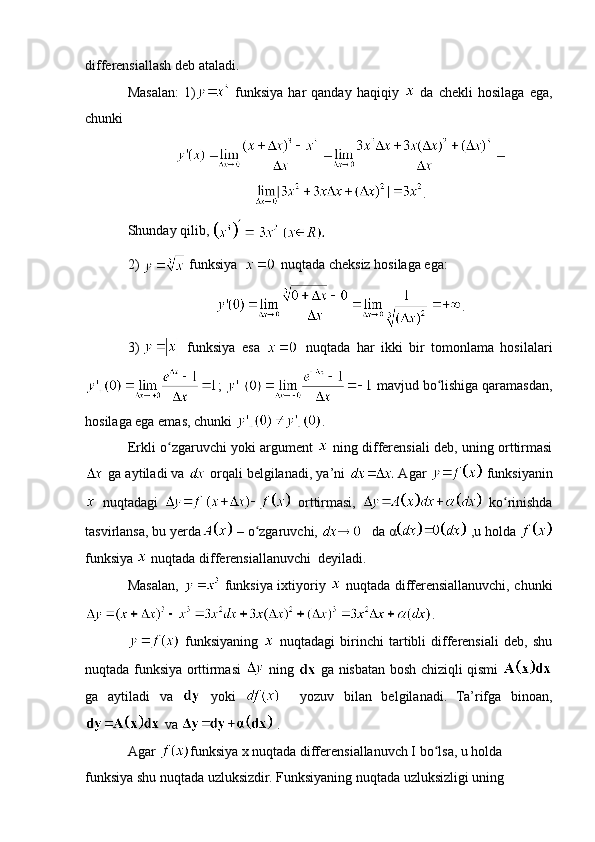 differensiallash deb ataladi.
Masalan:   1)   funksiya   har   qanday   haqiqiy     da   chekli   hosilaga   ega,
chunki 
.
Shunday qilib,   
2)   funksiya    nuqtada cheksiz hosilaga ega:
.
3)     funksiya   esa     nuqtada   har   ikki   bir   tomonlama   hosilalari
;   mavjud bo lishiga qaramasdan,ʻ
hosilaga ega emas, chunki  .    
Erkli o zgaruvchi yoki argument  	
ʻ   ning differensiali deb, uning orttirmasi
 ga aytiladi va   orqali belgilanadi, ya’ni   Agar   funksiyanin
  nuqtadagi     orttirmasi,     ko rinishda	
ʻ
tasvirlansa, bu yerda  – o zgaruvchi,	
ʻ     da   α  ,u holda 
funksiya   nuqtada differensiallanuvchi  deyiladi. 
Masalan,     funksiya ixtiyoriy     nuqtada differensiallanuvchi, chunki
.
  funksiyaning     nuqtadagi   birinchi   tartibli   differensiali   deb,   shu
nuqtada funksiya orttirmasi     ning     ga nisbatan bosh chiziqli qismi  
ga   aytiladi   va     yoki       yozuv   bilan   belgilanadi.   Ta’rifga   binoan,
 va   .
Agar  funksiya x nuqtada differensiallanuvch I bo lsa, u holda 	
ʻ
funksiya shu nuqtada uzluksizdir. Funksiyaning nuqtada uzluksizligi uning  