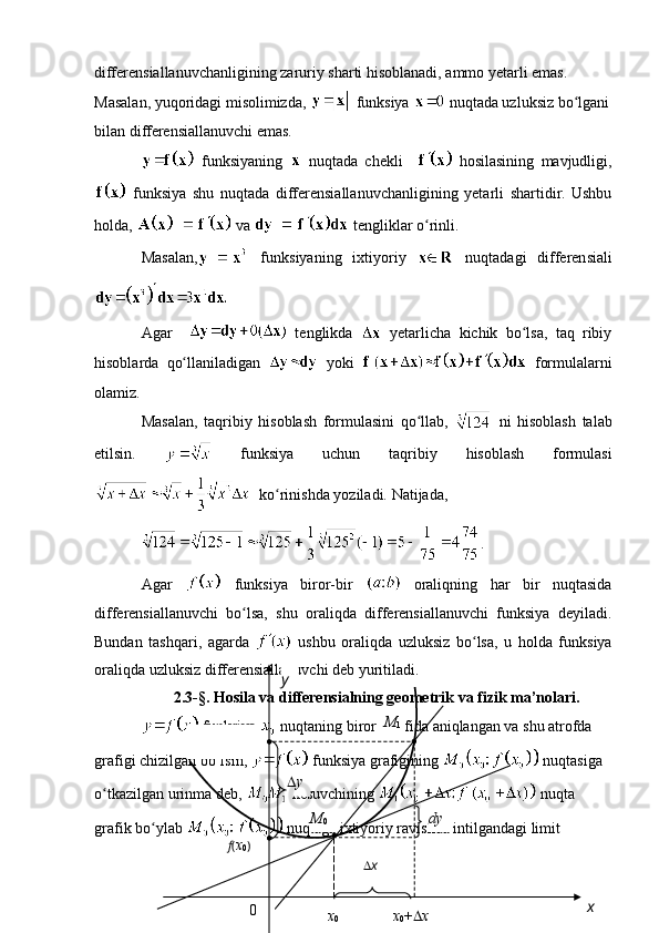 differensiallanuvchanligining zaruriy sharti hisoblanadi, ammo yetarli emas. 
Masalan, yuqoridagi misolimizda,   funksiya   nuqtada uzluksiz bo lganiʻ
bilan differensiallanuvchi emas.
  funksiyaning     nuqtada   chekli       hosilasining   mavjudligi,
  funksiya   shu   nuqtada   differensiallanuvchanligining   yetarli   shartidir.   Ushbu
holda,   va   tengliklar o rinli. 	
ʻ
Masalan,   funksiyaning   ixtiyoriy     nuqtadagi   differensiali
Agar       tenglikda     yetarlicha   kichik   bo lsa,   taq   ribiy	
ʻ
hisoblarda   qo llaniladigan	
ʻ     yoki     formulalarni
olamiz. 
Masalan,   taqribiy   hisoblash   formulasini   qo llab,  	
ʻ   ni   hisoblash   talab
etilsin.     funksiya   uchun   taqribiy   hisoblash   formulasi
  ko rinishda yoziladi. Natijada, 	
ʻ
.
Agar     funksiya   biror-bir     oraliqning   har   bir   nuqtasida
differensiallanuvchi   bo lsa,   shu   oraliqda   differensiallanuvchi   funksiya   deyiladi.	
ʻ
Bundan   tashqari,   agarda     ushbu   oraliqda   uzluksiz   bo lsa,   u   holda   funksiya	
ʻ
oraliqda uzluksiz differensiallanuvchi deb yuritiladi. 
2.3-§.  Hosila va differensialning geometrik va fizik ma’nolari.
  funksiya   nuqtaning biror atrofida aniqlangan va shu atrofda 
grafigi chizilgan bo lsin, 	
ʻ  funksiya grafigining   nuqtasiga 
o tkazilgan urinma deb, 	
ʻ  kesuvchining   nuqta 
grafik bo ylab 	
ʻ  nuqtaga ixtiyoriy ravishda intilgandagi limit 
0 M
0
x
0 xy
M
1
 y
dy
f ( x
0 )  
x
0 +  x x 
