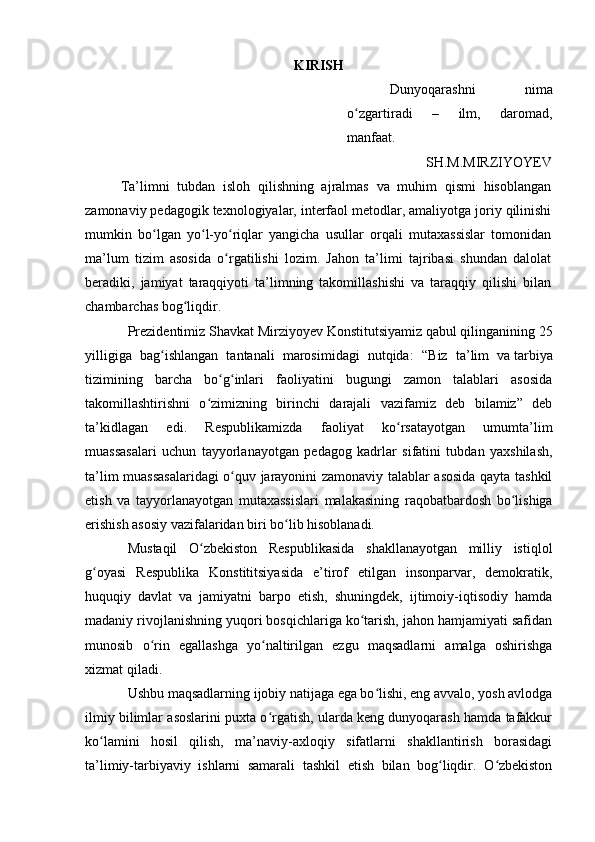 KIRISH
Dunyoqarashni   nima
o zgartiradi   –   ilm,   daromad,ʻ
manfaat.
SH.M.MIRZIYOYEV
Ta’limni   tubdan   isloh   qilishning   ajralmas   va   muhim   qismi   hisoblangan
zamonaviy pedagogik texnologiyalar, interfaol metodlar, amaliyotga joriy qilinishi
mumkin   bo lgan   yo l-yo riqlar   yangicha   usullar   orqali   mutaxassislar   tomonidan	
ʻ ʻ ʻ
ma’lum   tizim   asosida   o rgatilishi   lozim.   Jahon   ta’limi   tajribasi   shundan   dalolat	
ʻ
beradiki,   jamiyat   taraqqiyoti   ta’limning   takomillashishi   va   taraqqiy   qilishi   bilan
chambarchas bog liqdir.	
ʻ
Prezidentimiz Shavkat Mirziyoyev Konstitutsiyamiz qabul qilinganining 25
yilligiga   bag ishlangan   tantanali   marosimidagi   nutqida:   “	
ʻ Biz   ta’lim   va   tarbiya
tizimining   barcha   bo g inlari   faoliyatini   bugungi   zamon   talablari   asosida	
ʻ ʻ
takomillashtirishni   o zimizning   birinchi   darajali   vazifamiz   deb   bilamiz”   deb	
ʻ
ta’kidlagan   edi.   Respublikamizda   faoliyat   ko rsatayotgan   umumta’lim	
ʻ
muassasalari   uchun   tayyorlanayotgan   pedagog   kadrlar   sifatini   tubdan   yaxshilash,
ta’lim muassasalaridagi o quv jarayonini zamonaviy talablar asosida qayta tashkil	
ʻ
etish   va   tayyorlanayotgan   mutaxassislari   malakasining   raqobatbardosh   bo lishiga	
ʻ
erishish asosiy vazifalaridan biri bo lib hisoblanadi.	
ʻ
Mustaqil   O zbekiston   Respublikasida   shakllanayotgan   milliy   istiqlol	
ʻ
g oyasi   Respublika   Konstititsiyasida   e’tirof   etilgan   insonparvar,   demokratik,	
ʻ
huquqiy   davlat   va   jamiyatni   barpo   etish,   shuningdek,   ijtimoiy-iqtisodiy   hamda
madaniy rivojlanishning yuqori bosqichlariga ko tarish, jahon hamjamiyati safidan	
ʻ
munosib   o rin   egallashga   yo naltirilgan   ezgu   maqsadlarni   amalga   oshirishga	
ʻ ʻ
xizmat qiladi.
Ushbu maqsadlarning ijobiy natijaga ega bo lishi, eng avvalo, yosh avlodga	
ʻ
ilmiy bilimlar asoslarini puxta o rgatish, ularda keng dunyoqarash hamda tafakkur	
ʻ
ko lamini   hosil   qilish,   ma’naviy-axloqiy   sifatlarni   shakllantirish   borasidagi	
ʻ
ta’limiy-tarbiyaviy   ishlarni   samarali   tashkil   etish   bilan   bog liqdir.   O zbekiston	
ʻ ʻ 