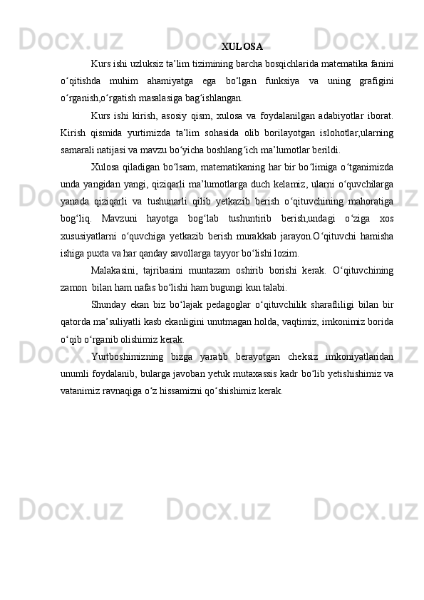 XULOSA
  Kurs  ishi uzluksiz ta’lim tizimining barcha bosqichlarida matematika fanini
o qitishda   muhim   ahamʻ i yatga   ega   b o‘l gan   funksiya   va   uning   grafigini
o rganish,o rgatish masalasiga bag ishlangan.
ʻ ʻ ʻ
Kurs   ishi   kirish,   asosiy   qism,   xulosa   va   foydalanilgan   adabiyotlar   iborat.
Kirish   qismida   yurtimizda   ta’lim   sohasida   olib   borilayotgan   islohotlar,ularning
samarali natijasi va mavzu bo yicha boshlang ich ma’lumotlar berildi.	
ʻ ʻ
Xulosa qiladigan bo lsam, matematikaning har bir bo limiga o tganimizda
ʻ ʻ ʻ
unda  yangidan  yangi,  qiziqarli   ma’lumotlarga  duch  kelamiz,   ularni  o quvchilarga	
ʻ
yanada   qiziqarli   va   tushunarli   qilib   yetkazib   berish   o qituvchining   mahoratiga	
ʻ
bog liq.   Mavzuni   hayotga   bog lab   tushuntirib   berish,undagi   o ziga   xos	
ʻ ʻ ʻ
xususiyatlarni   o quvchiga   yetkazib   berish   murakkab   jarayon.O qituvchi   hamisha	
ʻ ʻ
ishiga puxta va har qanday savollarga tayyor bo lishi lozim.	
ʻ
Malakasini,   tajribasini   muntazam   oshirib   borishi   kerak.   O qituvchining	
ʻ
zamon  bilan ham nafas bo lishi ham bugungi kun talabi.	
ʻ
Shunday   ekan   biz   bo lajak   pedagoglar   o qituvchilik   sharafliligi   bilan   bir	
ʻ ʻ
qatorda ma’suliyatli kasb ekanligini unutmagan holda, vaqtimiz, imkonimiz borida
o qib o rganib olishimiz kerak.	
ʻ ʻ
Yurtboshimizning   bizga   yaratib   berayotgan   cheksiz   imkoniyatlaridan
unumli foydalanib, bularga javoban yetuk mutaxassis kadr bo lib yetishishimiz va	
ʻ
vatanimiz ravnaqiga o z hissamizni qo shishimiz kerak.	
ʻ ʻ 