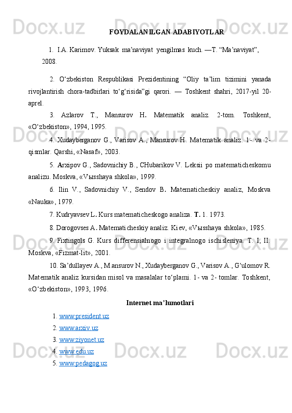 FOYDALANILGAN ADABIYOTLAR
1.  I.A. Karimov. Yuksak  ma’naviyat  yengilmas  kuch.  —T. “Ma’naviyat”, 
2008.
2.   O‘zbekiston   Respublikasi   Prezidentining   “Oliy   ta’lim   tizimini   yanada
rivojlantirish   chora-tadbirlari   to‘g‘risida”gi   qarori.   —   Toshkent   shahri,   2017 - yil   20-
aprel.
3.   Azlarov   T.,   Mansurov   H .   Matematik   analiz.   2-tom.   Toshkent,
«O‘zbekiston», 1994, 1995.
4.   Xudayberganov   G.,   Varisov   A.,   Mansurov   H.   Matematik   analiz.   1-   va   2-
qismlar. Qarshi, «Nasaf», 2003.
5.   A rxipov G., Sadovnichiy B., CHubarikov V.   Leksii   po   mate maticheskomu
analizu. Moskva, «V ы sshaya shkola», 1999.
6.   Ilin   V.,   Sadovnichiy   V.,   Sendov   B .   Matematicheskiy   analiz,   Moskva
«Nauka», 1979.
7. Kudryavsev L .   Kurs matematicheskogo analiza.  T.  1. 1973.
8. Dorogovses A .   Matematicheskiy analiz. Kiev, «V ы sshaya shkola», 1985.
9.   Fixtingols   G.   Kurs   differensialnogo   i   integralnogo   ischisleniya.   T.   I,   II.
Moskva, «Fizmat-lit», 2001.
10. Sa’dullayev A., M.ansurov N., Xudayberganov G., Varisov A., G‘ulomov R.
Matematik analiz kursidan misol  va masalalar  to‘plami. 1- va 2- tomlar. Toshkent,
«O‘zbekiston», 1993, 1996.
Internet ma’lumotlari
1.  www.president.uz  
2.  www    .   arxiv    .   uz   
3.  www    .   ziyonet    .   uz   
4.  www    .   edu    .   uz   
5.  www    .   pedagog    .   uz    