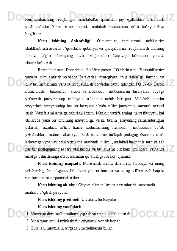 Respublikasining   rivojlangan   mamlakatlar   qatoridan   joy   egallashini   ta’minlash
yosh   avlodni   komil   inson   hamda   malakali   mutaxassis   qilib   tarbiyalashga
bog liqdir.ʻ
Kurs   ishining   dolzarbligi:   O quvchilar   intellektual   tafakkurini	
ʻ
shakllantirish asosida o quvchilar qobiliyat va qiziqishlarini rivojlantirish ularning	
ʻ
fazoda   to g ri   chiziqning   turli   tenglamalari   haqidagi  	
ʻ ʻ bilimlarni   yanada
chuqurlashtirish.
Respublikamiz   Prezidenti   Sh.Mirziyoyev   “O zbekiston   Respublikasini	
ʻ
yanada   rivojlantirish bo yicha Harakatlar   strategiyasi   to g risida”gi   farmoni va	
ʻ ʻ ʻ
oliy ta’lim tizimini yanada rivojlantirish bo yicha qabul qilingan PQ 29-09 Qarori	
ʻ
mazmunida     barkamol     shaxs   va   malakali     mutaxassisni   tarbiyalab   voyaga
yetkazish   jarayonining   mohiyati   to laqonli   ochib   berilgan.   Malakali   kadrlar	
ʻ
tayyorlash   jarayonining   har   bir   bosqichi   o zida   ta’lim   jarayonini   samarali   tashkil	
ʻ
etish. Vazifalarni amalga oshirishi lozim. Mazkur vazifalarning muvaffaqiyatli hal
etilishida   yana   bir   omilning   mavjudligi,   ya’ni,   ta’lim   jarayoning   samaradorligini
oshirish,   uzluksiz   ta’lim   tizimi   xodimlarining   malakali     mutaxassis   bo lib	
ʻ
yetishishlari    muhim    ahamiyat    kasb   etadi.   Biz  bo lajak  pedagog  ekanmiz,   o	
ʻ ʻ sib
kelayotgan yosh avlodni yetuk ma’naviyatli, bilimli, malakali kadr etib    tarbiyalash
har bir pedagogning asosiy vazifasidir va bu ishlarni biz ham     munosib     ravishda
amalga oshirilishiga o z hissamizni qo shishga harakat qilamiz.	
ʻ ʻ
Kurs   ishining   maqsadi :   Matematik   analiz   darslarida   funksiya   va   uning
uzluksizligi,   bir   o zgaruvchili   funksiyalarni   hosilasi   va   uning   differensiali   haqida	
ʻ
ma’lumotlarni o rganishdan iborat 	
ʻ
Kurs ishining ob’ekti:  Oliy va o rta ta’lim muassasalarida matematik 	
ʻ
analizni o qitish jarayoni.	
ʻ
Kurs ishining predmeti:  Uzluksiz funksiyalar
Kurs ishining vazifalari:
  1. Mavzuga doir ma’lumotlarni yig ish va rejani shakllantirish;	
ʻ
  2. Bir o zgaruvchili uzluksiz funksiyalarni yoritib berish; 	
ʻ
  3. Kurs ishi mavzusini o rgatish metodikasini bilish; 	
ʻ 