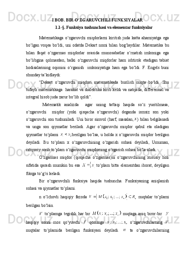 I BOB. BIR O‘ZGARUVCHILI FUNKSIYALAR
1.1-§. Funksiya tushunchasi va elementar funksiyalar
Matematikaga   o zgaruvchi   miqdorlarni   kiritish   juda   katta   ahamiyatga   egaʻ
bo lgan   voqea   bo ldi,   uni   odatda   De	
ʻ ʻ kart   nomi   bilan   bog laydilar.   Matematika   bu	ʻ
bilan   faqat   o zgarmas   miqdorlar   orasida   munosabatlar   o rnatish   imkoniga   ega	
ʻ ʻ
bo libgina   qolmasdan,   balki   o zgaruvchi   miqdorlar   ham   ishtirok   etadigan   tabiat	
ʻ ʻ
hodisalarining   oqimini   o rganish     imkoniyatiga   ham   ega   bo ldi.   F.   Engels   buni	
ʻ ʻ
shunday ta’kidlaydi:
“Dekart   o zgaruvchi   miqdori   matematikada   burilish   nuqta   bo ldi.   Shu	
ʻ ʻ
tufayli matematikaga   harakat va dialek tika kirib keldi va natijada, differensial va
inte gral hisob juda zarur bo lib qoldi”.	
ʻ
  Mate matik   analizda     agar   uning   tatbiqi   haqida   so z   yuritilmasa,	
ʻ
o zgaruvchi     miqdor   (yoki   qisqacha   o zgaruvchi)   deganda   ismsiz   son   yoki	
ʻ ʻ
o zgaruvchi  son tushuniladi. Uni  biror  simvol  (harf, masalan,
ʻ ) bilan belgilanadi
va   unga   son   qiymatlar   beriladi.   Agar   o zgaruvchi   miqdor   qabul   eta   oladigan	
ʻ
qiymatlar   to plami  	
ʻ berilgan   bo lsa,   u  holda  	ʻ x  o zgaruvchi   miqdor   berilgan	ʻ
deyiladi.   Bu   to plam   x   o zgaruvchining   o zgarish   sohasi   deyiladi,   Umuman,	
ʻ ʻ ʻ
ixtiyoriy sonli to plam o zgaruvchi miqdorning o zgarish sohasi bo la oladi.
ʻ ʻ ʻ ʻ
O zgarmas   miqdor   (qisqacha   o zgarmas)ni   o zgaruvchining   xususiy   holi	
ʻ ʻ ʻ
sifatida   qarash   mumkin   bu   esa   to plam   bitta   elementdan   iborat,   deyilgan	
ʻ
fikrga to g ri keladi.	
ʻ ʻ
Bir   o zgaruvchili   funksiya   haqida   tushuncha.   Funksiyaning   aniqlanish	
ʻ
sohasi va qiymatlar to plami.	
ʻ
n   o lchovli   haqiqiy   fazoda  	
ʻ   nuqtalar   to plami	ʻ
berilgan bo lsin. 	
ʻ
  to plamga   tegishli   har   bir  
ʻ   nuqtaga   aniq   biror-bir    
haqiqiy   sonni   mos   qo yuvchi  	
ʻ   qonunga     o zgaruvchilarning  	ʻ
nuqtalar   to plamida   berilgan   funksiyasi   deyiladi.  	
ʻ   ta   o zgaruvchilarning	ʻ 