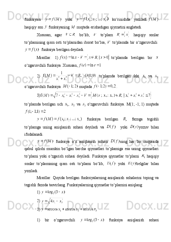 funksiyasi     yoki     ko rinishda   yoziladi.ʻ
haqiqiy son   funksiyaning   nuqtada erishadigan qiymatini anglatadi.
Xususan,   agar     bo lib,  	
ʻ   to plam  	ʻ   haqiqiy   sonlar
to plamining  qism  osti  to plamidan iborat  bo lsa,  	
ʻ ʻ ʻ   to plamda  	ʻ bir   o zgaruvchili	ʻ  
    funksiya   berilgan deyiladi. 
Misollar.   1)     to plamda   berilgan   bir  	
ʻ
o zgaruvchili funksiya. Xususan,	
ʻ    
2)     to plamda   berilgan   ikki  	
ʻ   va  
o zgaruvchili funksiya.	
ʻ    nuqtada  .
3)
to plamda   berilgan   uch  
ʻ ,     va  
  o zgaruvchili   funksiya.   M(1;	ʻ   -1;   1)   nuqtada
  funksiya   berilgan     fazoga   tegishli
to plamga   uning   aniqlanish   sohasi   deyiladi   va  	
ʻ     yoki   yozuv   bilan
ifodalanadi.
    
  funksiya   o z   aniqlanish   sohasi  	
ʻ ning   har   bir   nuqtasida
qabul   qilishi   mumkin   bo lgan   barcha   qiymatlari   to plamiga   esa   uning   qiymatlari	
ʻ ʻ
to plami   yoki   o zgarish   sohasi   deyiladi.   Funksiya   qiymatlar   to plami  	
ʻ ʻ ʻ   haqiqiy
sonlar   to plamining   qism   osti   to plami   bo lib,  	
ʻ ʻ ʻ   yoki   belgilar   bilan
yoziladi.
Misollar.   Quyida   berilgan   funksiyalarning   aniqlanish   sohalarini   toping   va
tegishli fazoda tasvirlang. Funksiyalarning qiymatlar to plamini aniqlang:	
ʻ
1) 
2) 
3)   
1)   bir   o zgaruvchili  	
ʻ   funksiya   aniqlanish   sohasi 