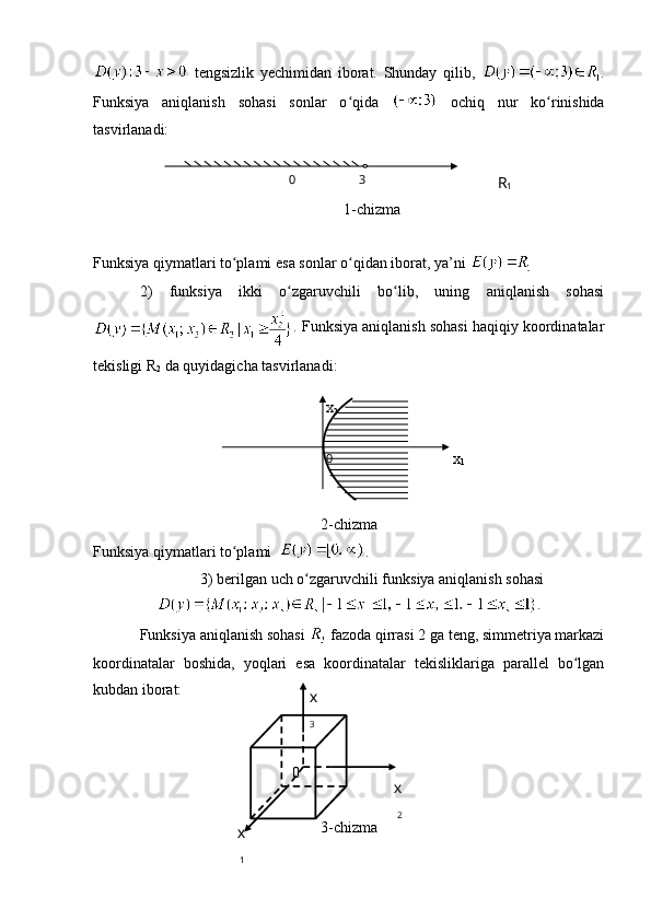  tengsizlik   yechimidan   iborat.   Shunday   qilib,   .
Funksiya   aniqlanish   sohasi   sonlar   o qida  ʻ   ochiq   nur   ko rinishida	ʻ
tasvirlanadi:
1-chizma
Funksiya qiymatlari to plami	
ʻ   esa sonlar o qidan iborat, ya’ni	ʻ     
2)   funksiya   ikki   o zgaruvchili   bo lib,   uning   aniqlanish   sohasi	
ʻ ʻ
. Funksiya aniqlanish sohasi haqiqiy koordinatalar
tekisligi  R
2  da quyidagicha tasvirlanadi: 
   
2-chizma
Funksiya qiymatlari to plami  	
ʻ .
3) berilgan uch o zgaruvchili funksiya aniqlanish sohasi	
ʻ
.
Funksiya aniqlanish sohasi   fazoda qirrasi 2 ga teng, simmetriya markazi
koordinatalar   boshida,   yoqlari   esa   koordinatalar   tekisliklariga   parallel   bo lgan	
ʻ
kubdan iborat:
3-chizma0 3
R
1
х
2
0
х
1
0
х
1 х
2х
3 