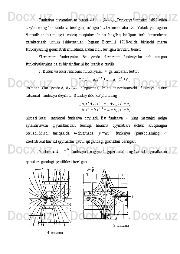 Funksiya qiymatlari to plami ʻ  „Funksiya" termini 1692-yilda
Leybnisning  bir  kitobida  berilgan,  so ngra bu  terminni   aka-uka Yakob  ya  Iogann	
ʻ
Bernullilar   biror   egri   chiziq   nuqtalari   bilan   bog liq   bo lgan   turli   kesmalarni	
ʻ ʻ
xarakterlash   uchun   ishlatganlar.   Iogann   Bernulli   1718-yilda   birinchi   marta
funksiyaning geometrik mulohazalardan holi bo lgan ta’rifini beradi.	
ʻ
Elementar   funksiyalar.   Bu   yerda   elementar   funksiyalar   deb   atalgan
funksiyalarning ba’zi bir sinflarini ko rsatib o taylik.	
ʻ ʻ
1. Butun va kasr ratsional funksiyalar.   ga nisbatan butun
 
ko phad   (bu   yerda	
ʻ   o zgarmas)   bilan   tasvirlanuvchi   funksiya   butun	ʻ
ratsional  funksiya deyiladi. Bunday ikki ko phadning	
ʻ
nisbati   kasr     ratsional   funksiya   deyiladi.   Bu   funksiya     ning   maxrajni   nolga
aylantiruvchi   qiymatlaridan   boshqa   hamma   qiymatlari   uchun   aniqlangan
bo ladi.Misol   tariqasida   4-chizmada  	
ʻ   funksiya   (parabola)ning  
koeffitsient har xil qiymatlar qabul qilgandagi grafiklari berilgan.
5- chizmada  funksiya (teng yonli giperbola) ning har xil qiymatlarini
qabul qilgandagi  grafiklari berilgan.
5-chizma
4-chizma 