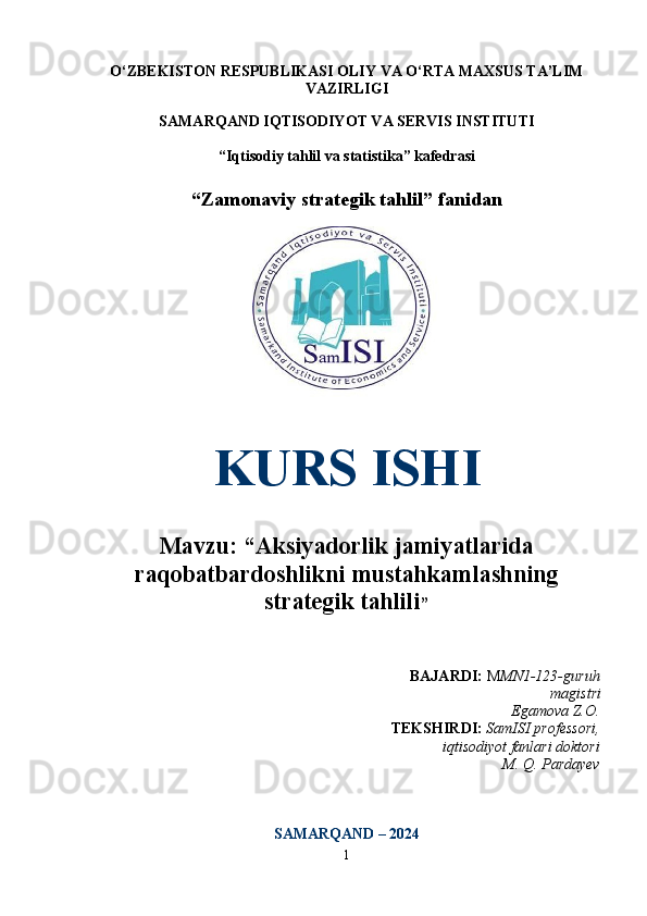 O‘ZBEKISTON RESPUBLIKASI OLIY VA O‘RTA MAXSUS TA’LIM
VAZIRLIGI
SAMARQAND IQTISODIYOT VA SERVIS INSTITUTI
“Iqtisodiy tahlil va statistika” kafedrasi
“Zamonaviy strategik tahlil” fanidan 
KURS ISHI
Mavzu: “Aksiyadorlik jamiyatlarida
raqobatbardoshlikni mustahkamlashning
strategik tahlili ”
BAJARDI:  M MN1-123-guruh
magistri
      Egamova Z.O.
TEKSHIRDI:   SamISI professori,
iqtisodiyot fanlari doktori
M. Q. Pardayev
SAMARQAND – 202 4
1 