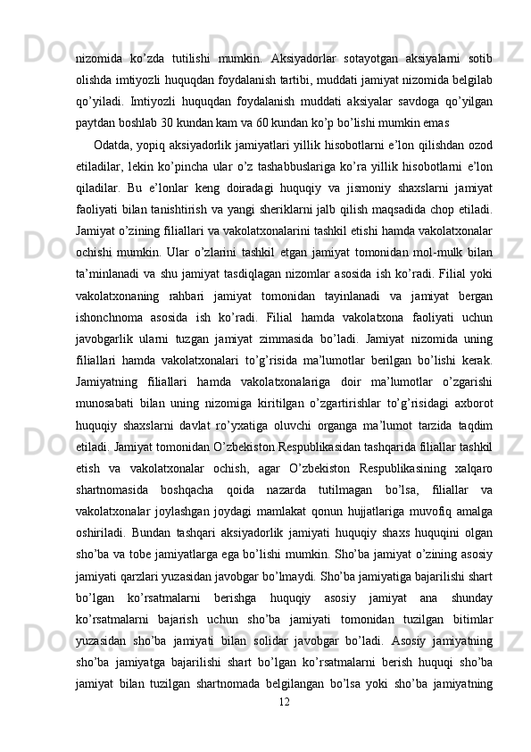 nizomida   ko’zda   tutilishi   mumkin.   Aksiyadorlar   sotayotgan   aksiyalarni   sotib
olishda imtiyozli huquqdan foydalanish tartibi, muddati jamiyat nizomida belgilab
qo’yiladi.   Imtiyozli   huquqdan   foydalanish   muddati   aksiyalar   savdoga   qo’yilgan
paytdan boshlab 30 kundan kam va 60 kundan ko’p bo’lishi mumkin emas
        Odatda, yopiq aksiyadorlik jamiyatlari  yillik hisobotlarni e’lon qilishdan ozod
etiladilar,   lekin   ko’pincha   ular   o’z   tashabbuslariga   ko’ra   yillik   hisobotlarni   e’lon
qiladilar.   Bu   e’lonlar   keng   doiradagi   huquqiy   va   jismoniy   shaxslarni   jamiyat
faoliyati  bilan tanishtirish  va yangi  sheriklarni  jalb qilish  maqsadida  chop etiladi.
Jamiyat o’zining filiallari va vakolatxonalarini tashkil etishi hamda vakolatxonalar
ochishi   mumkin.   Ular   o’zlarini   tashkil   etgan   jamiyat   tomonidan   mol-mulk   bilan
ta’minlanadi   va   shu   jamiyat   tasdiqlagan   nizomlar   asosida   ish   ko’radi.   Filial   yoki
vakolatxonaning   rahbari   jamiyat   tomonidan   tayinlanadi   va   jamiyat   bergan
ishonchnoma   asosida   ish   ko’radi.   Filial   hamda   vakolatxona   faoliyati   uchun
javobgarlik   ularni   tuzgan   jamiyat   zimmasida   bo’ladi.   Jamiyat   nizomida   uning
filiallari   hamda   vakolatxonalari   to’g’risida   ma’lumotlar   berilgan   bo’lishi   kerak.
Jamiyatning   filiallari   hamda   vakolatxonalariga   doir   ma’lumotlar   o’zgarishi
munosabati   bilan   uning   nizomiga   kiritilgan   o’zgartirishlar   to’g’risidagi   axborot
huquqiy   shaxslarni   davlat   ro’yxatiga   oluvchi   organga   ma’lumot   tarzida   taqdim
etiladi. Jamiyat tomonidan O’zbekiston Respublikasidan tashqarida filiallar tashkil
etish   va   vakolatxonalar   ochish,   agar   O’zbekiston   Respublikasining   xalqaro
shartnomasida   boshqacha   qoida   nazarda   tutilmagan   bo’lsa,   filiallar   va
vakolatxonalar   joylashgan   joydagi   mamlakat   qonun   hujjatlariga   muvofiq   amalga
oshiriladi.   Bundan   tashqari   aksiyadorlik   jamiyati   huquqiy   shaxs   huquqini   olgan
sho’ba va tobe jamiyatlarga ega bo’lishi mumkin. Sho’ba jamiyat o’zining asosiy
jamiyati qarzlari yuzasidan javobgar bo’lmaydi. Sho’ba jamiyatiga bajarilishi shart
bo’lgan   ko’rsatmalarni   berishga   huquqiy   asosiy   jamiyat   ana   shunday
ko’rsatmalarni   bajarish   uchun   sho’ba   jamiyati   tomonidan   tuzilgan   bitimlar
yuzasidan   sho’ba   jamiyati   bilan   solidar   javobgar   bo’ladi.   Asosiy   jamiyatning
sho’ba   jamiyatga   bajarilishi   shart   bo’lgan   ko’rsatmalarni   berish   huquqi   sho’ba
jamiyat   bilan   tuzilgan   shartnomada   belgilangan   bo’lsa   yoki   sho’ba   jamiyatning
12 