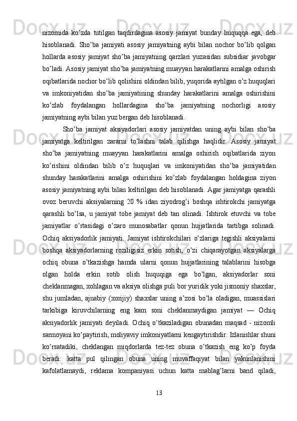 nizomida   ko’zda   tutilgan   taqdirdagina   asosiy   jamiyat   bunday   huquqqa   ega,   deb
hisoblanadi.   Sho’ba   jamiyati   asosiy   jamiyatning   aybi   bilan   nochor   bo’lib   qolgan
hollarda   asosiy   jamiyat   sho’ba   jamiyatning   qarzlari   yuzasidan   subsidiar   javobgar
bo’ladi. Asosiy jamiyat sho’ba jamiyatning muayyan harakatlarini amalga oshirish
oqibatlarida nochor bo’lib qolishini oldindan bilib, yuqorida aytilgan o’z huquqlari
va   imkoniyatidan   sho’ba   jamiyatining   shunday   harakatlarini   amalga   oshirishini
ko’zlab   foydalangan   hollardagina   sho’ba   jamiyatning   nochorligi   asosiy
jamiyatning aybi bilan yuz bergan deb hisoblanadi.
            Sho’ba   jamiyat   aksiyadorlari   asosiy   jamiyatdan   uning   aybi   bilan   sho’ba
jamiyatga   keltirilgan   zararni   to’lashni   talab   qilishga   haqlidir.   Asosiy   jamiyat
sho’ba   jamiyatning   muayyan   harakatlarini   amalga   oshirish   oqibatlarida   ziyon
ko’rishini   oldindan   bilib   o’z   huquqlari   va   imkoniyatidan   sho’ba   jamiyatidan
shunday   harakatlarini   amalga   oshirishini   ko’zlab   foydalangan   holdagina   ziyon
asosiy jamiyatning aybi bilan keltirilgan deb hisoblanadi. Agar jamiyatga qarashli
ovoz   beruvchi   aksiyalarning   20   %   idan   ziyodrog’i   boshqa   ishtirokchi   jamiyatga
qarashli   bo’lsa,   u   jamiyat   tobe   jamiyat   deb   tan   olinadi.   Ishtirok   etuvchi   va   tobe
jamiyatlar   o’rtasidagi   o’zaro   munosabatlar   qonun   hujjatlarida   tartibga   solinadi.
Ochiq   aksiyadorlik   jamiyati.   Jamiyat   ishtirokchilari   o’zlariga   tegishli   aksiyalarni
boshqa   aksiyadorlarning   roziligisiz   erkin   sotish,   o’zi   chiqarayotgan   aksiyalarga
ochiq   obuna   o’tkazishga   hamda   ularni   qonun   hujjatlarining   talablarini   hisobga
olgan   holda   erkin   sotib   olish   huquqiga   ega   bo’lgan,   aksiyadorlar   soni
cheklanmagan, xohlagan va aksiya olishga puli bor yuridik yoki jismoniy shaxslar,
shu   jumladan,   ajnabiy   (xorijiy)   shaxslar   uning   a zosi   bo’la   oladigan,   muassislariʼ
tarkibiga   kiruvchilarning   eng   kam   soni   cheklanmaydigan   jamiyat   —   Ochiq
aksiyadorlik   jamiyati   deyiladi.   Ochiq   o’tkaziladigan   obunadan   maqsad   -   nizomli
sarmoyani ko’paytirish, moliyaviy imkoniyatlarni kengaytirishdir. Izlanishlar shuni
ko’rsatadiki,   cheklangan   miqdorlarda   tez-tez   obuna   o’tkazish   eng   ko’p   foyda
beradi:   katta   pul   qilingan   obuna   uning   muvaffaqiyat   bilan   yakunlanishini
kafolatlamaydi,   reklama   kompaniyasi   uchun   katta   mablag’larni   band   qiladi,
13 