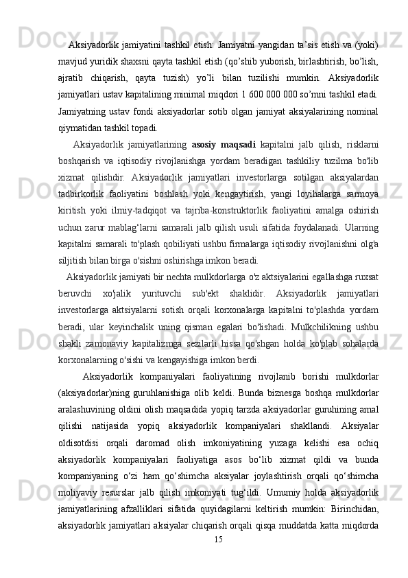       Aksiyadorlik   jamiyatini   tashkil   etish:   Jamiyatni   yangidan   ta’sis   etish   va   (yoki)
mavjud yuridik shaxsni qayta tashkil etish (qo’shib yuborish, birlashtirish, bo’lish,
ajratib   chiqarish,   qayta   tuzish)   yo’li   bilan   tuzilishi   mumkin.   Aksiyadorlik
jamiyatlari ustav kapitalining minimal miqdori 1 600 000 000 so’mni tashkil etadi.
Jamiyatning   ustav   fondi   aksiyadorlar   sotib   olgan   jamiyat   aksiyalarining   nominal
qiymatidan tashkil topadi.
      Aksiyadorlik   jamiyatlarining   asosiy   maqsadi   kapitalni   jalb   qilish,   risklarni
boshqarish   va   iqtisodiy   rivojlanishga   yordam   beradigan   tashkiliy   tuzilma   bo'lib
xizmat   qilishdir.   Aksiyadorlik   jamiyatlari   investorlarga   sotilgan   aksiyalardan
tadbirkorlik   faoliyatini   boshlash   yoki   kengaytirish,   yangi   loyihalarga   sarmoya
kiritish   yoki   ilmiy-tadqiqot   va   tajriba-konstruktorlik   faoliyatini   amalga   oshirish
uchun   zarur   mablag‘larni   samarali   jalb   qilish   usuli   sifatida   foydalanadi.   Ularning
kapitalni samarali to'plash qobiliyati ushbu firmalarga iqtisodiy rivojlanishni olg'a
siljitish bilan birga o'sishni oshirishga imkon beradi.
    Aksiyadorlik jamiyati bir nechta mulkdorlarga o'z aktsiyalarini egallashga ruxsat
beruvchi   xo'jalik   yurituvchi   sub'ekt   shaklidir.   Aksiyadorlik   jamiyatlari
investorlarga   aktsiyalarni   sotish   orqali   korxonalarga   kapitalni   to'plashda   yordam
beradi,   ular   keyinchalik   uning   qisman   egalari   bo'lishadi.   Mulkchilikning   ushbu
shakli   zamonaviy   kapitalizmga   sezilarli   hissa   qo'shgan   holda   ko'plab   sohalarda
korxonalarning o'sishi va kengayishiga imkon berdi.
Aksiyadorlik   kompaniyalari   faoliyatining   rivojlanib   borishi   mulkdorlar
(aksiyadorlar)ning   guruhlanishiga   olib   keldi.   Bunda   biznesga   boshqa   mulkdorlar
aralashuvining   oldini   olish   maqsadida   yopiq   tarzda   aksiyadorlar   guruhining   amal
qilishi   natijasida   yopiq   aksiyadorlik   kompaniyalari   shakllandi.   Aksiyalar
oldisotdisi   orqali   daromad   olish   imkoniyatining   yuzaga   kelishi   esa   ochiq
aksiyadorlik   kompaniyalari   faoliyatiga   asos   bo‘lib   xizmat   qildi   va   bunda
kompaniyaning   o‘zi   ham   qo‘shimcha   aksiyalar   joylashtirish   orqali   qo‘shimcha
moliyaviy   resurslar   jalb   qilish   imkoniyati   tug‘ildi.   Umumiy   holda   aksiyadorlik
jamiyatlarining   afzalliklari   sifatida   quyidagilarni   keltirish   mumkin:   Birinchidan,
aksiyadorlik jamiyatlari aksiyalar chiqarish orqali qisqa muddatda katta miqdorda
15 