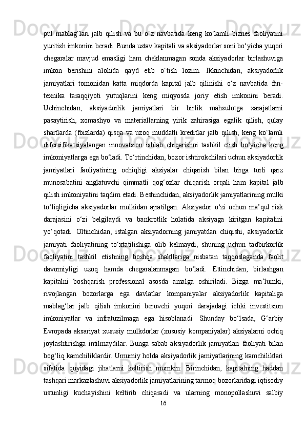 pul   mablag‘lari   jalb   qilish   va   bu   o‘z   navbatida   keng   ko‘lamli   biznes   faoliyatini
yuritish imkonini beradi. Bunda ustav kapitali va aksiyadorlar soni bo‘yicha yuqori
chegaralar   mavjud   emasligi   ham   cheklanmagan   sonda   aksiyadorlar   birlashuviga
imkon   berishini   alohida   qayd   etib   o‘tish   lozim.   Ikkinchidan,   aksiyadorlik
jamiyatlari   tomonidan   katta   miqdorda   kapital   jalb   qilinishi   o‘z   navbatida   fan-
texnika   taraqqiyoti   yutuqlarini   keng   miqyosda   joriy   etish   imkonini   beradi.
Uchinchidan,   aksiyadorlik   jamiyatlari   bir   birlik   mahsulotga   xarajatlarni
pasaytirish,   xomashyo   va   materiallarning   yirik   zahirasiga   egalik   qilish,   qulay
shartlarda   (foizlarda)   qisqa   va   uzoq   muddatli   kreditlar   jalb   qilish,   keng   ko‘lamli
difersifikatsiyalangan   innovatsion   ishlab   chiqarishni   tashkil   etish   bo‘yicha   keng
imkoniyatlarga ega bo‘ladi. To‘rtinchidan, bozor ishtirokchilari uchun aksiyadorlik
jamiyatlari   faoliyatining   ochiqligi   aksiyalar   chiqarish   bilan   birga   turli   qarz
munosabatini   anglatuvchi   qimmatli   qog‘ozlar   chiqarish   orqali   ham   kapital   jalb
qilish imkoniyatini taqdim etadi. Beshinchidan, aksiyadorlik jamiyatlarining mulki
to‘liqligicha   aksiyadorlar   mulkidan   ajratilgan.   Aksiyador   o‘zi   uchun   ma’qul   risk
darajasini   o‘zi   belgilaydi   va   bankrotlik   holatida   aksiyaga   kiritgan   kapitalini
yo‘qotadi.   Oltinchidan,   istalgan   aksiyadorning   jamiyatdan   chiqishi,   aksiyadorlik
jamiyati   faoliyatining   to‘xtatilishiga   olib   kelmaydi,   shuning   uchun   tadbirkorlik
faoliyatini   tashkil   etishning   boshqa   shakllariga   nisbatan   taqqoslaganda   faolit
davomiyligi   uzoq   hamda   chegaralanmagan   bo‘ladi.   Ettinchidan,   birlashgan
kapitalni   boshqarish   professional   asosda   amalga   oshiriladi.   Bizga   ma’lumki,
rivojlangan   bozorlarga   ega   davlatlar   kompaniyalar   aksiyadorlik   kapitaliga
mablag‘lar   jalb   qilish   imkonini   beruvchi   yuqori   darajadagi   ichki   investitsion
imkoniyatlar   va   infratuzilmaga   ega   hisoblanadi.   Shunday   bo‘lsada,   G‘arbiy
Evropada   aksariyat   xususiy   mulkdorlar   (xususiy   kompaniyalar)   aksiyalarni   ochiq
joylashtirishga   intilmaydilar.   Bunga   sabab   aksiyadorlik   jamiyatlari   faoliyati   bilan
bog‘liq kamchiliklardir. Umumiy holda aksiyadorlik jamiyatlarining kamchiliklari
sifatida   quyidagi   jihatlarni   keltirish   mumkin:   Birinchidan,   kapitalning   haddan
tashqari markazlashuvi aksiyadorlik jamiyatlarining tarmoq bozorlaridagi iqtisodiy
ustunligi   kuchayishini   keltirib   chiqaradi   va   ularning   monopollashuvi   salbiy
16 