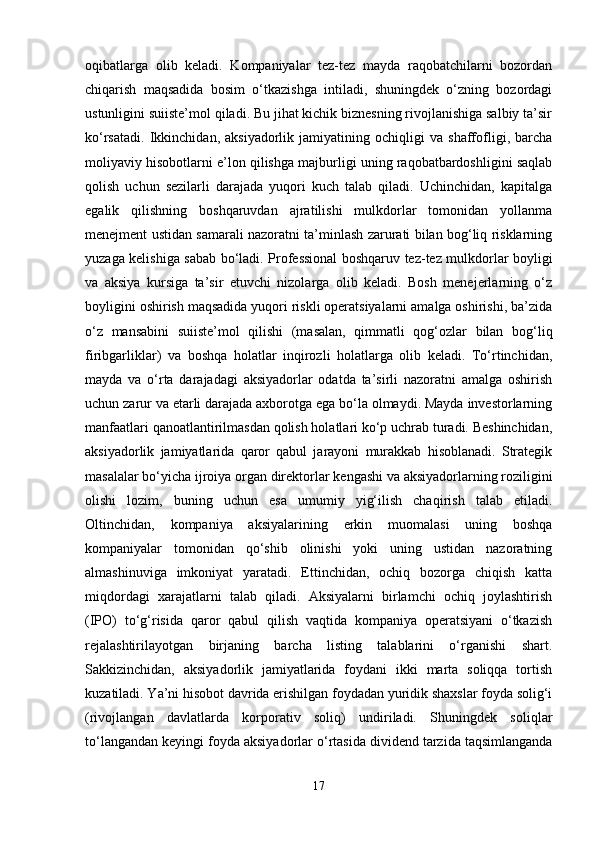 oqibatlarga   olib   keladi.   Kompaniyalar   tez-tez   mayda   raqobatchilarni   bozordan
chiqarish   maqsadida   bosim   o‘tkazishga   intiladi,   shuningdek   o‘zning   bozordagi
ustunligini suiiste’mol qiladi. Bu jihat kichik biznesning rivojlanishiga salbiy ta’sir
ko‘rsatadi.   Ikkinchidan,   aksiyadorlik   jamiyatining   ochiqligi   va   shaffofligi,   barcha
moliyaviy hisobotlarni e’lon qilishga majburligi uning raqobatbardoshligini saqlab
qolish   uchun   sezilarli   darajada   yuqori   kuch   talab   qiladi.   Uchinchidan,   kapitalga
egalik   qilishning   boshqaruvdan   ajratilishi   mulkdorlar   tomonidan   yollanma
menejment ustidan samarali nazoratni ta’minlash zarurati bilan bog‘liq risklarning
yuzaga kelishiga sabab bo‘ladi.   Professional boshqaruv tez-tez mulkdorlar boyligi
va   aksiya   kursiga   ta’sir   etuvchi   nizolarga   olib   keladi.   Bosh   menejerlarning   o‘z
boyligini oshirish maqsadida yuqori riskli operatsiyalarni amalga oshirishi, ba’zida
o‘z   mansabini   suiiste’mol   qilishi   (masalan,   qimmatli   qog‘ozlar   bilan   bog‘liq
firibgarliklar)   va   boshqa   holatlar   inqirozli   holatlarga   olib   keladi.   To‘rtinchidan,
mayda   va   o‘rta   darajadagi   aksiyadorlar   odatda   ta’sirli   nazoratni   amalga   oshirish
uchun zarur va etarli darajada axborotga ega bo‘la olmaydi. Mayda investorlarning
manfaatlari qanoatlantirilmasdan qolish holatlari ko‘p uchrab turadi. Beshinchidan,
aksiyadorlik   jamiyatlarida   qaror   qabul   jarayoni   murakkab   hisoblanadi.   Strategik
masalalar bo‘yicha ijroiya organ direktorlar kengashi va aksiyadorlarning roziligini
olishi   lozim,   buning   uchun   esa   umumiy   yig‘ilish   chaqirish   talab   etiladi.
Oltinchidan,   kompaniya   aksiyalarining   erkin   muomalasi   uning   boshqa
kompaniyalar   tomonidan   qo‘shib   olinishi   yoki   uning   ustidan   nazoratning
almashinuviga   imkoniyat   yaratadi.   Ettinchidan,   ochiq   bozorga   chiqish   katta
miqdordagi   xarajatlarni   talab   qiladi.   Aksiyalarni   birlamchi   ochiq   joylashtirish
(IPO)   to‘g‘risida   qaror   qabul   qilish   vaqtida   kompaniya   operatsiyani   o‘tkazish
rejalashtirilayotgan   birjaning   barcha   listing   talablarini   o‘rganishi   shart.
Sakkizinchidan,   aksiyadorlik   jamiyatlarida   foydani   ikki   marta   soliqqa   tortish
kuzatiladi. Ya’ni hisobot davrida erishilgan foydadan yuridik shaxslar foyda solig‘i
(rivojlangan   davlatlarda   korporativ   soliq)   undiriladi.   Shuningdek   soliqlar
to‘langandan keyingi foyda aksiyadorlar o‘rtasida dividend tarzida taqsimlanganda
17 