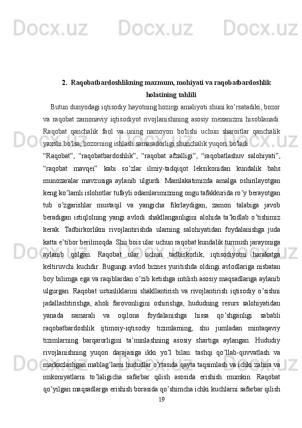 2. Raqobatbardoshlikning mazmum, mohiyati va raqobatbardoshlik
holatining tahlili
    Butun dunyodagi iqtisodiy hayotning hozirgi amaliyoti shuni ko’rsatadiki, bozor
va   raqobat   zamonaviy   iqtisodiyot   rivojlanishining   asosiy   mexanizmi   hisoblanadi.
Raqobat   qanchalik   faol   va   uning   namoyon   bo'lishi   uchun   sharoitlar   qanchalik
yaxshi bo'lsa, bozorning ishlash samaradorligi shunchalik yuqori bo'ladi.
“Raqobat”,   “raqobatbardoshlik”,   “raqobat   afzalligi”,   “raqobatlashuv   salohiyati”,
“raqobat   mavqei”   kabi   so zlar   ilmiy-tadqiqot   leksikonidan   kundalik   bahsʼ
munozaralar   mavzusiga   aylanib   ulgurdi.   Mamlakatimizda   amalga   oshirilayotgan
keng ko lamli islohotlar tufayli odamlarimizning ongu tafakkurida ro y berayotgan	
ʼ ʼ
tub   o zgarishlar   mustaqil   va   yangicha   fikrlaydigan,   zamon   talabiga   javob
ʼ
beradigan   istiqlolning   yangi   avlodi   shakllanganligini   alohida   ta kidlab   o tishimiz	
ʼ ʼ
kerak.   Tadbirkorlikni   rivojlantirishda   ularning   salohiyatidan   foydalanishga   juda
katta e tibor berilmoqda. Shu bois ular uchun raqobat kundalik turmush jarayoniga	
ʼ
aylanib   qolgan.   Raqobat   ular   uchun   tadbirkorlik,   iqtisodiyotni   harakatga
keltiruvchi   kuchdir.  Bugungi   avlod  biznes   yuritishda   oldingi   avlodlariga   nisbatan
boy bilimga ega va raqiblardan o zib ketishga intilish asosiy maqsadlariga aylanib	
ʼ
ulgurgan.   Raqobat   ustunliklarini   shakllantirish   va   rivojlantirish   iqtisodiy   o sishni	
ʼ
jadallashtirishga,   aholi   farovonligini   oshirishga,   hududning   resurs   salohiyatidan
yanada   samarali   va   oqilona   foydalanishga   hissa   qo shganligi   sababli	
ʼ
raqobatbardoshlik   ijtimoiy-iqtisodiy   tizimlarning,   shu   jumladan   mintaqaviy
tizimlarning   barqarorligini   ta minlashning   asosiy   shartiga   aylangan.   Hududiy	
ʼ
rivojlanishning   yuqori   darajasiga   ikki   yo l   bilan:   tashqi   qo llab-quvvatlash   va	
ʼ ʼ
markazlashgan mablag larni hududlar o rtasida qayta taqsimlash va ichki zahira va	
ʼ ʼ
imkoniyatlarni   to laligicha   safarbar   qilish   asosida   erishish   mumkin.   Raqobat	
ʼ
qo yilgan maqsadlarga erishish borasida qo shimcha ichki kuchlarni safarbar qilish	
ʼ ʼ
19 