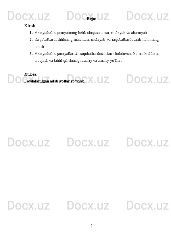 Reja:
Kirish
1. Aksiyadorlik jamiyatining kelib chiqush tarixi, mohiyati va ahamiyati
2. Raqobatbardoshlikning mazmum,  mohiyati  va  raqobatbardoshlik holatining
tahlili
3. Aksiyadorlik   jamiyatlarida   raqobatbardoshlikni   ifodalovchi   ko’rsatkichlarni
aniqlash va tahlil qilishning nazariy va amaliy yo’llari
Xulosa.
Foydalanilgan adabiyotlar ro‘yxati.
2 