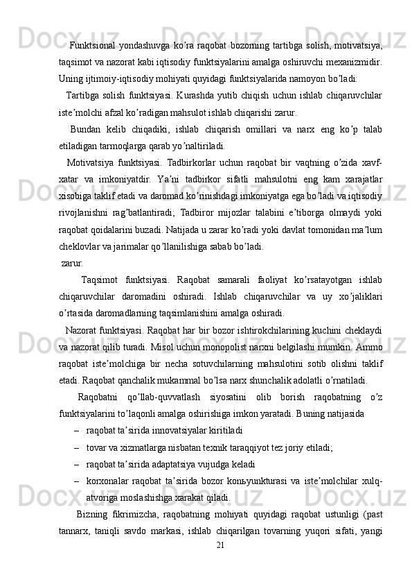       Funktsional   yondashuvga   ko ra   raqobat   bozorning   tartibga   solish,   motivatsiya,ʼ
taqsimot va nazorat kabi iqtisodiy funktsiyalarini amalga oshiruvchi mexanizmidir.
Uning ijtimoiy-iqtisodiy mohiyati quyidagi funktsiyalarida namoyon bo ladi:	
ʼ
    Tartibga   solish   funktsiyasi.   Kurashda   yutib   chiqish   uchun   ishlab   chiqaruvchilar
iste molchi afzal ko radigan mahsulot ishlab chiqarishi zarur. 	
ʼ ʼ
    Bundan   kelib   chiqadiki,   ishlab   chiqarish   omillari   va   narx   eng   ko p   talab	
ʼ
etiladigan tarmoqlarga qarab yo naltiriladi. 	
ʼ
    Motivatsiya   funktsiyasi.   Tadbirkorlar   uchun   raqobat   bir   vaqtning   o zida   xavf-	
ʼ
xatar   va   imkoniyatdir.   Ya ni   tadbirkor   sifatli   mahsulotni   eng   kam   xarajatlar	
ʼ
xisobiga taklif etadi va daromad ko rinishdagi imkoniyatga ega bo ladi va iqtisodiy	
ʼ ʼ
rivojlanishni   rag batlantiradi;   Tadbiror   mijozlar   talabini   e tiborga   olmaydi   yoki	
ʼ ʼ
raqobat qoidalarini buzadi. Natijada u zarar ko radi yoki davlat tomonidan ma lum	
ʼ ʼ
cheklovlar va jarimalar qo llanilishiga sabab bo ladi. 	
ʼ ʼ
 zarur.
      Taqsimot   funktsiyasi.   Raqobat   samarali   faoliyat   ko rsatayotgan   ishlab	
ʼ
chiqaruvchilar   daromadini   oshiradi.   Ishlab   chiqaruvchilar   va   uy   xo jaliklari	
ʼ
o rtasida daromadlarning taqsimlanishini amalga oshiradi. 	
ʼ
    Nazorat funktsiyasi. Raqobat  har bir bozor ishtirokchilarining kuchini cheklaydi
va nazorat qilib turadi. Misol uchun monopolist narxni belgilashi mumkin.  А mmo
raqobat   iste molchiga   bir   necha   sotuvchilarning   mahsulotini   sotib   olishni   taklif	
ʼ
etadi. Raqobat qanchalik mukammal bo lsa narx shunchalik adolatli o rnatiladi.	
ʼ ʼ
    Raqobatni   qo llab-quvvatlash   siyosatini   olib   borish   raqobatning   o z	
ʼ ʼ
funktsiyalarini to laqonli amalga oshirishiga imkon yaratadi. Buning natijasida 	
ʼ
– raqobat ta sirida innovatsiyalar kiritiladi
ʼ
– tovar va xizmatlarga nisbatan texnik taraqqiyot tez joriy etiladi; 
– raqobat ta sirida adaptatsiya vujudga keladi
ʼ
– korxonalar   raqobat   ta sirida   bozor   konьyunkturasi   va   iste molchilar   xulq-	
ʼ ʼ
atvoriga moslashishga xarakat qiladi.
        Bizning   fikrimizcha,   raqobatning   mohiyati   quyidagi   raqobat   ustunligi   (past
tannarx,   taniqli   savdo   markasi,   ishlab   chiqarilgan   tovarning   yuqori   sifati,   yangi
21 