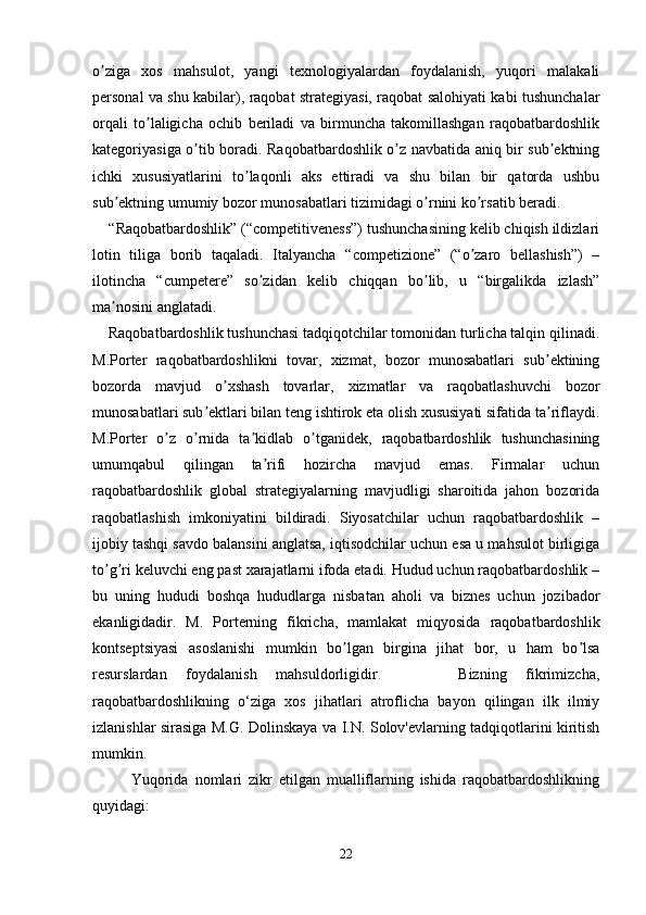 o ziga   xos   mahsulot,   yangi   texnologiyalardan   foydalanish,   yuqori   malakaliʼ
personal va shu kabilar), raqobat strategiyasi, raqobat salohiyati kabi tushunchalar
orqali   to laligicha   ochib   beriladi   va   birmuncha   takomillashgan   raqobatbardoshlik	
ʼ
kategoriyasiga o tib boradi. Raqobatbardoshlik o z navbatida aniq bir sub ektning	
ʼ ʼ ʼ
ichki   xususiyatlarini   to laqonli   aks   ettiradi   va   shu   bilan   bir   qatorda   ushbu	
ʼ
sub ektning umumiy bozor munosabatlari tizimidagi o rnini ko rsatib beradi.	
ʼ ʼ ʼ
    “Raqobatbardoshlik” (“competitiveness”) tushunchasining kelib chiqish ildizlari
lotin   tiliga   borib   taqaladi.   Italyancha   “competizione”   (“o zaro   bellashish”)   –	
ʼ
ilotincha   “cumpetere”   so zidan   kelib   chiqqan   bo lib,   u   “birgalikda   izlash”	
ʼ ʼ
ma nosini anglatadi.	
ʼ
    Raqobatbardoshlik tushunchasi tadqiqotchilar tomonidan turlicha talqin qilinadi.
M.Porter   raqobatbardoshlikni   tovar,   xizmat,   bozor   munosabatlari   sub ektining	
ʼ
bozorda   mavjud   o xshash   tovarlar,   xizmatlar   va   raqobatlashuvchi   bozor	
ʼ
munosabatlari sub ektlari bilan teng ishtirok eta olish xususiyati sifatida ta riflaydi.	
ʼ ʼ
M.Porter   o z   o rnida   ta kidlab   o tganidek,   raqobatbardoshlik   tushunchasining	
ʼ ʼ ʼ ʼ
umumqabul   qilingan   ta rifi   hozircha   mavjud   emas.   Firmalar   uchun	
ʼ
raqobatbardoshlik   global   strategiyalarning   mavjudligi   sharoitida   jahon   bozorida
raqobatlashish   imkoniyatini   bildiradi.   Siyosatchilar   uchun   raqobatbardoshlik   –
ijobiy tashqi savdo balansini anglatsa, iqtisodchilar uchun esa u mahsulot birligiga
to g ri keluvchi eng past xarajatlarni ifoda etadi. Hudud uchun raqobatbardoshlik –	
ʼ ʼ
bu   uning   hududi   boshqa   hududlarga   nisbatan   aholi   va   biznes   uchun   jozibador
ekanligidadir.   M.   Porterning   fikricha,   mamlakat   miqyosida   raqobatbardoshlik
kontseptsiyasi   asoslanishi   mumkin   bo lgan   birgina   jihat   bor,   u   ham   bo lsa	
ʼ ʼ
resurslardan   foydalanish   mahsuldorligidir.         Bizning   fikrimizcha,
raqobatbardoshlikning   o‘ziga   xos   jihatlari   atroflicha   bayon   qilingan   ilk   ilmiy
izlanishlar sirasiga M.G. Dolinskaya va I.N. Solov'evlarning tadqiqotlarini kiritish
mumkin. 
            Yuqorida   nomlari   zikr   etilgan   mualliflarning   ishida   raqobatbardoshlikning
quyidagi:
22 