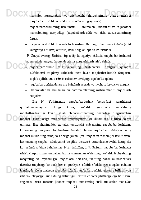 – mahsulot   xususiyatlari   va   iste molchi   ehtiyojlarining   o zaro   mosligiʼ ʼ
(raqobatbardoshlik va sifat xususiyatlarining ayniyati);
– raqobatbardoshlikning   uch   unsuri   –   iste molchi,   mahsulot   va   raqobatchi	
ʼ
mahsulotning   mavjudligi   (raqobatbardoshlik   va   sifat   xususiyatlarining
farqi); 
–   raqobatbardoshlik   borasida  turli  mahsulotlarning  o zaro  mos  kelishi   (sifat	
ʼ
kategoriyasini rivojlantirish) kabi belgilari ajratib ko’rsatiladi. 
  P.   Zavyalovning   fikricha,   iqtisodiy   kategoriya   sifatida   raqobatbardoshlikni
tadqiq qilish jarayonida quyidagilarni aniqlashtirish talab etiladi: 
– raqobatbardoshlik   xususiyatlarining   tashuvchisi   bo‘lgan   iqtisodiy
sub'ektlarni   miqdoriy   baholash,   zero   busiz   raqobatbardoshlik   darajasini
saqlab qolish, uni oshirish sub'ektiv tavsiyaga ega bo‘lib qoladi; 
– raqobatbardoshlik darajasini baholash asosida yotuvchi nisbiylik va aniqlik;
–   korxonalar   va   shu   bilan   bir   qatorda   ularning   mahsulotlarini   taqqoslash
natijalari.
      Biz   N.   Yashinaning   raqobatbardoshlik   borasidagi   qarashlarini
qo‘llabquvvatlaymiz.   Unga   ko‘ra,   xo‘jalik   yurituvchi   sub'ektning
raqobatbardoshligi   tovar   ishlab   chiqaruvchilarning   bozordagi   o‘zgaruvchan
raqobat   sharoitlariga   moslashish   imkoniyatlari   va   dinamikasi   sifatida   talqin
qilinadi.   Biz   shuningdek,   xo‘jalik   yurituvchi   sub'ektning   raqobatbardoshligini
korxonaning muayyan ichki tuzilmasi holati (potensial raqobatbardoshlik) va uning
raqobat muhitining tashqi ta'sirlariga javobi (real raqobatbardoshlik)ni tavsiflovchi
korxonaning   raqobat   salohiyatini   belgilab   beruvchi   umumlashtiruvchi,   kompleks
ko‘rsatkich sifatida baholaymiz.   N.Z. Safiullin, L.N. Safiullin raqobatbardoshlikni
ishlab chiqarish munosabatlari  tizimi elementlari o‘rtasidagi  xo‘jalik faoliyatining
maqbulligi   va   foydaliligini   taqqoslash   borasida,   ularning   bozor   munosabatlari
tizimida   raqobatga   bardosh   berish   qobiliyati   sifatida   ifodalangan   aloqalar   sifatida
ta'riflaydi. Keng ma'noda iqtisodiy sohada raqobatbardoshlik iqtisodiy bellashuvda
ishtirok   etayotgan   sub'ektning   ustunligini   ta'min   etuvchi   jihatlarga   ega   bo‘lishini
anglatadi,   zero   mazkur   jihatlar   raqobat   kurashining   turli   sub'ektlari-mahsulot
23 