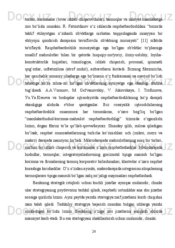 turlari, korxonalar (tovar ishlab chiqaruvchilar), tarmoqlar va nihoyat mamlakatga
xos   bo‘lishi   mumkin.   R.   Fatxutdinov   o‘z   ishlarida   raqobatbardoshlikni   “bozorda
taklif   etilayotgan   o‘xshash   ob'ektlarga   nisbatan   taqqoslaganda   muayyan   bir
ehtiyojni   qondirish   darajasini   tavsiflovchi   ob'ektning   xususiyati”   [11]   sifatida
ta'riflaydi.   Raqobatbardoshlik   xususiyatiga   ega   bo‘lgan   ob'ektlar   to‘plamiga
muallif   mahsulotlar   bilan   bir   qatorda   huquqiy-me'yoriy,   ilmiy-uslubiy,   loyiha-
konstruktorlik   hujjatlari,   texnologiya,   ishlab   chiqarish,   personal,   qimmatli
qog‘ozlar,   infratuzilma   (atrof   muhit),   axborotlarni   kiritadi.   Bizning   fikrimizcha,
har qanchalik umumiy jihatlarga ega bo‘lmasin o‘z funksioanal va mavjud bo‘lish
tabiatiga   ko‘ra   xilma-xil   bo‘lgan   ob'ektlarning   ayniyatga   ega   ekanligi   shubha
tug‘diradi.   A.A.Voronov,   M.   Gel'vanovskiy,   V.   Jukovskaya,   I.   Trofimova,
Yu.Ya.Eleneva   va   boshqalar   iqtisodiyotda   raqobatbardoshlikning   ko‘p   darajali
ekanligiga   alohida   e'tibor   qaratganlar.   Biz   rossiyalik   iqtisodchilarning
raqobatbardoshlik   muammosi   har   tomonlama,   o‘zaro   bog‘liq   bo‘lgan
“mamlakathudud-korxona-mahsulot   raqobatbardoshligi”   tizimida   o‘rganilishi
lozim,   degan   fikrini   to‘la   qo‘llab-quvvatlaymiz.   Shunday   qilib,   xulosa   qiladigan
bo‘lsak,   raqobat   munosabatlarining   turlicha   ko‘rinishlari   uch   (mikro,   mezo   va
makro) darajada namoyon bo‘ladi. Mikrodarajada mahsulotlarning aniq bir turlari,
ma'lum bir ishlab chiqarish va korxonalar o‘zaro raqobatlashadilar. Mezodarajada
hududlar,   tarmoqlar,   integratsiyalashuvning   gorizontal   tipiga   mansub   bo‘lgan
korxona va firmalarning tarmoq korporativ birlashmalari, klasterlar o‘zaro raqobat
kurashiga kirishadilar. O‘z o‘zidan ayonki, makrodarajada integrasion aloqalarning
tarmoqlararo tipiga mansub bo‘lgan xalq xo‘jaligi majmualari raqobatlashadi.    
          Bankning   strategik   istiqboli   uchun   kuchli   jixatlar   ayniqsa   muhimdir,   chunki
ular strategiyaning poydevorini tashkil qiladi, raqobatli ustunliklar ana shu jixatlar
asosiga qurilishi lozim. Ayni paytda yaxshi strategiya zaif jixatlarni kurib chiqishni
xam   talab   qiladi.   Tashkiliy   strategiya   bajarish   mumkin   bulgan   ishlarga   yaxshi
moslashgan   bo’lishi   lozim.   Bankning   o’ziga   xos   jixatlarini   aniqlash   aloxida
axamiyat kasb etadi. Bu esa strategiyani shakllantirish uchun muhimdir, chunki: 
24 