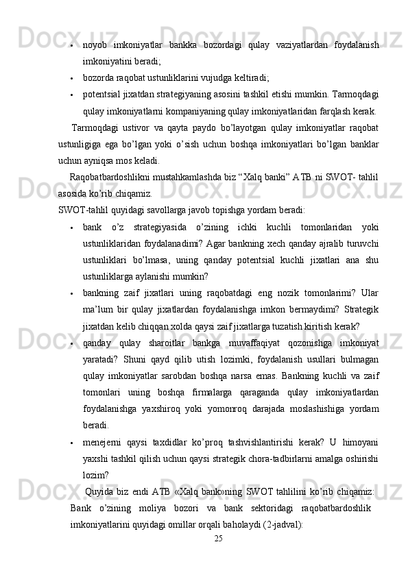  noyob   imkoniyatlar   bankka   bozordagi   qulay   vaziyatlardan   foydalanish
imkoniyatini beradi; 
 bozorda raqobat ustunliklarini vujudga keltiradi; 
 potentsial jixatdan strategiyaning asosini tashkil etishi mumkin. Tarmoqdagi
qulay imkoniyatlarni kompaniyaning qulay imkoniyatlaridan  farqlash kerak.
      Tarmoqdagi   ustivor   va   qayta   paydo   bo’layotgan   qulay   imkoniyatlar   raqobat
ustunligiga   ega   bo’lgan   yoki   o’sish   uchun   boshqa   imkoniyatlari   bo’lgan   banklar
uchun ayniqsa mos keladi.  
     Raqobatbardoshlikni mustahkamlashda biz “Xalq banki” ATB ni SWOT- tahlil
asosida ko’rib chiqamiz.
SWOT-tahlil quyidagi savollarga javob topishga yordam beradi: 
 bank   o’z   strategiyasida   o’zining   ichki   kuchli   tomonlaridan   yoki
ustunliklaridan foydalanadimi? Agar bankning xech qanday ajralib turuvchi
ustunliklari   bo’lmasa,   uning   qanday   potentsial   kuchli   jixatlari   ana   shu
ustunliklarga aylanishi mumkin?
 bankning   zaif   jixatlari   uning   raqobatdagi   eng   nozik   tomonlarimi?   Ular
ma’lum   bir   qulay   jixatlardan   foydalanishga   imkon   bermaydimi?   Strategik
jixatdan kelib chiqqan xolda qaysi zaif jixatlarga tuzatish kiritish kerak?
 qanday   qulay   sharoitlar   bankga   muvaffaqiyat   qozonishga   imkoniyat
yaratadi?   Shuni   qayd   qilib   utish   lozimki,   foydalanish   usullari   bulmagan
qulay   imkoniyatlar   sarobdan   boshqa   narsa   emas.   Bankning   kuchli   va   zaif
tomonlari   uning   boshqa   firmalarga   qaraganda   qulay   imkoniyatlardan
foydalanishga   yaxshiroq   yoki   yomonroq   darajada   moslashishiga   yordam
beradi. 
 menejerni   qaysi   taxdidlar   ko’proq   tashvishlantirishi   kerak?   U   himoyani
yaxshi tashkil qilish uchun qaysi strategik chora-tadbirlarni amalga oshirishi
lozim?
        Quyida   biz   endi   ATB   «Xalq   bank»ning   SWOT   tahlilini   ko’rib   chiqamiz:  
Bank   o’zining   moliya   bozori   va   bank   sektoridagi   raqobatbardoshlik  
imkoniyatlarini quyidagi omillar orqali baholaydi (2-jadval):
25 