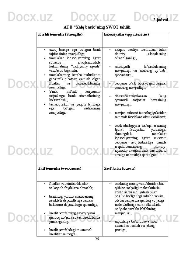 2-jadval
ATB “Xalq bank”ning SWOT tahlili
Kuchli tomonlar (Strengths):   Imkoniyatlar (opportunities)
 uzoq   tarixga   ega   bo’lgan   bank
tajribasining mavjudligi; 
 mamlakat   iqtisodiyotining   agrar
sohasini   rivojlantirishda
hukumatning   “moliyaviy   agenti”
vazifasini bajarishi; 
 mamlakatning   barcha   hududlarini
geografik   jihatdan   qamrab   olgan
filiallar   va   minibanklarning
mavjudligi; 
 Yirik,   nufuzli   korporativ
mijozlarga   bank   xizmatlarining
ko’rsatilishi; 
 tashabbuskor   va   yuqori   tajribaga
ega   bo’lgan   kadrlarning
mavjudligi;   xalqaro   moliya   institutlari   bilan
doimiy   aloqalarning
o’rnatilganligi; 
 salohiyatli   ta’sischilarning
mavjudligi   va   ularning   qo’llab-
quvvatlashi; 
 barqaror   o’sib   borayotgan   kapital
bazaning mavjudligi; 
 diversifikatsiyalangan   keng
qamrovli   mijozlar   bazasining
mavjudligi; 
 mavjud axborot texnologiyalaridan
samarali foydalana olish qobiliyati;
 bank   strategiyasi   nafaqat   o’zining
tijorat   faoliyatini   yuritishga,
shuningdek   mamlakat
iqtisodiyotining   agrar   sektorini
barqaror   rivojlantirishga   hamda
respublikamizning   ijtimoiy-
iqtisodiy   rivojlantirish   dasturlarini
amalga oshirishga qaratilgan.
Zaif  tomonlar (weaknesses) X avf-hatar (threats):  
 filiallar va minibanklardan 
to’laqonli foydalana olmaslik; 
 bankning yuridik shaxslarning 
muddatli depozitlariga hamda 
baklararo depozitlarga qaramligi; 
 kredit portfelining asosiy qismi 
qishloq xo’jalik soxasi kreditlarida
jamlanganligi;
 kredit portfelidagi muammoli 
kreditlar salmog’i;   banknnig asosiy vazifalaridan biri 
qishloq xo’jaligi mahsulotlarini 
etishtirishni moliyalash bilan 
bog’liq bo’lganligi sababli tabiiy 
ofatlar natijasida qishloq xo’jaligi 
mahsulotlariga zarar etkazilishi 
bo’yicha tavakkalchilikning 
mavjudligi;
 mijozlarga ba’zi innovatsion 
xizmat ko’rsatish sur’atinig 
pastligi; 
26 