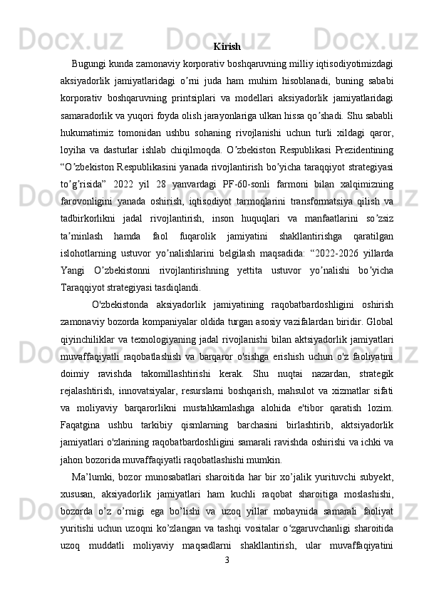 Kirish
    Bugungi kunda zamonaviy korporativ boshqaruvning milliy iqtisodiyotimizdagi
aksiyadorlik   jamiyatlaridagi   o rni   juda   ham   muhim   hisoblanadi,   buning   sababiʼ
korporativ   boshqaruvning   printsiplari   va   modellari   aksiyadorlik   jamiyatlaridagi
samaradorlik va yuqori foyda olish jarayonlariga ulkan hissa qo shadi. Shu sababli	
ʼ
hukumatimiz   tomonidan   ushbu   sohaning   rivojlanishi   uchun   turli   xildagi   qaror,
loyiha   va   dasturlar   ishlab   chiqilmoqda.   O zbekiston   Respublikasi   Prezidentining	
ʼ
“O zbekiston Respublikasini  yanada rivojlantirish bo yicha taraqqiyot strategiyasi	
ʼ ʼ
to g risida”   2022   yil   28   yanvardagi   PF-60-sonli   farmoni   bilan   xalqimizning
ʼ ʼ
farovonligini   yanada   oshirish,   iqtisodiyot   tarmoqlarini   transformatsiya   qilish   va
tadbirkorlikni   jadal   rivojlantirish,   inson   huquqlari   va   manfaatlarini   so zsiz	
ʼ
ta minlash   hamda   faol   fuqarolik   jamiyatini   shakllantirishga   qaratilgan	
ʼ
islohotlarning   ustuvor   yo nalishlarini   belgilash   maqsadida:   “2022-2026   yillarda	
ʼ
Yangi   O zbekistonni   rivojlantirishning   yettita   ustuvor   yo nalishi   bo yicha	
ʼ ʼ ʼ
Taraqqiyot strategiyasi tasdiqlandi.  
        O'zbekistonda   aksiyadorlik   jamiyatining   raqobatbardoshligini   oshirish
zamonaviy bozorda kompaniyalar oldida turgan asosiy vazifalardan biridir. Global
qiyinchiliklar   va  texnologiyaning   jadal   rivojlanishi   bilan  aktsiyadorlik   jamiyatlari
muvaffaqiyatli   raqobatlashish   va   barqaror   o'sishga   erishish   uchun   o'z   faoliyatini
doimiy   ravishda   takomillashtirishi   kerak.   Shu   nuqtai   nazardan,   strategik
rejalashtirish,   innovatsiyalar,   resurslarni   boshqarish,   mahsulot   va   xizmatlar   sifati
va   moliyaviy   barqarorlikni   mustahkamlashga   alohida   e'tibor   qaratish   lozim.
Faqatgina   ushbu   tarkibiy   qismlarning   barchasini   birlashtirib,   aktsiyadorlik
jamiyatlari o'zlarining raqobatbardoshligini samarali ravishda oshirishi va ichki va
jahon bozorida muvaffaqiyatli raqobatlashishi mumkin.
      Ma’lumki,   bozor   munosabatlari   sharoitida   har   bir   xo’jalik   yurituvchi   subyekt,
xususan,   aksiyadorlik   jamiyatlari   ham   kuchli   raqobat   sharoitiga   moslashishi,
bozorda   o’z   o’rnigi   ega   bo’lishi   va   uzoq   yillar   mobaynida   samarali   faoliyat
yuritishi   uchun   uzoqni   ko’zlangan   va   tashqi   vositalar   o zgaruvchanligi   sharoitida	
ʻ
uzoq   muddatli   moliyaviy   maqsadlarni   shakllantirish,   ular   muvaffaqiyatini
3 