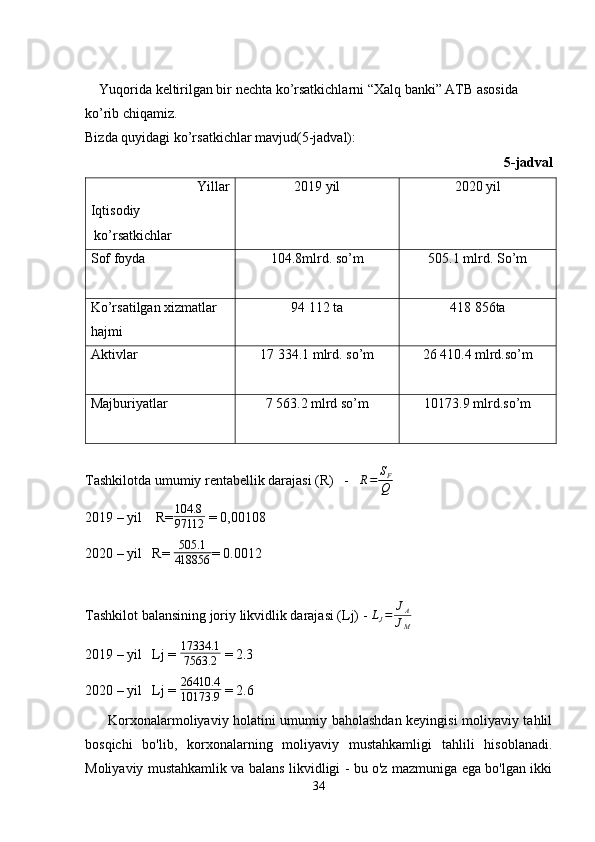     Yuqorida keltirilgan bir nechta ko’rsatkichlarni “Xalq banki” ATB asosida 
ko’rib chiqamiz. 
Bizda quyidagi ko’rsatkichlar mavjud(5-jadval):
        5-jadval
Yillar
Iqtisodiy
 ko’rsatkichlar 2019 yil 2020 yil
Sof foyda                         104.8mlrd. so’m 505.1 mlrd. So’m
Ko’rsatilgan xizmatlar 
hajmi                 94 112 ta 418   856ta
Aktivlar      17 334.1 mlrd. so’m 26   410.4 mlrd.so’m
Majburiyatlar     7   563.2 mlrd so’m 10173.9 mlrd.so’m
                                                         
Tashkilotda umumiy rentabellik darajasi (R)   -   R=	SF
Q
2019 – yil    R= 104.8
97112  = 0,00108          
2020 –  yil   R= 	
505.1
418856 = 0.0012
Tashkilot balansining joriy likvidlik darajasi (Lj) - 	
LJ=	JA
JM
2019 – yil   Lj = 	
17334.1
7563.2  = 2.3
2020 – yil   Lj =  26410.4
10173.9  = 2.6
         Korxonalarmoliyaviy holatini umumiy baholashdan keyingisi moliyaviy tahlil
bosqichi   bo'lib,   korxonalarning   moliyaviy   mustahkamligi   tahlili   hisoblanadi.
Moliyaviy mustahkamlik va balans likvidligi - bu o'z mazmuniga ega bo'lgan ikki
34 