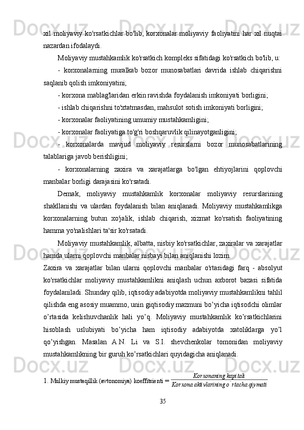 xil moliyaviy ko'rsatkichlar  bo'lib, korxonalar moliyaviy faoliyatini har xil nuqtai
nazardan ifodalaydi.
Moliyaviy mustahkamlik ko'rsatkich kompleks sifatidagi ko'rsatkich bo'lib, u: 
-   korxonalarning   muralkab   bozor   munosabatlari   davrida   ishlab   chiqarishni
saqlanib qolish imkoniyatini;
- korxona mablag'laridan erkin ravishda foydalanish imkoniyati borligini;
- ishlab chiqarishni to'xtatmasdan, mahsulot sotish imkoniyati borligini;
- korxonalar faoliyatining umumiy mustahkamligini;
- korxonalar faoliyatiga to'g'ri boshqaruvlik qilinayotganligini;
-   korxonalarda   mavjud   moliyaviy   resurslarni   bozor   munosabatlarining
talablariga javob berishligini;
-   korxonalarning   zaxira   va   xarajatlarga   bo'lgan   ehtiyojlarini   qoplovchi
manbalar borligi darajasini ko'rsatadi.
Demak,   moliyaviy   mustahkamlik   korxonalar   moliyaviy   resurslarining
shakllanishi   va   ulardan   foydalanish   bilan   aniqlanadi.   Moliyaviy   mustahkamlikga
korxonalarning   butun   xo'jalik,   ishlab   chiqarish,   xizmat   ko'rsatish   faoliyatining
hamma yo'nalishlari ta'sir ko'rsatadi. 
Moliyaviy mustahkamlik, albatta, nisbiy ko'rsatkichlar, zaxiralar va xarajatlar
hamda ularni qoplovchi manbalar nisbayi bilan aniqlanishi lozim.
Zaxira   va   xarajatlar   bilan   ularni   qoplovchi   manbalar   o'rtasidagi   farq   -   absolyut
ko'rsatkichlar   moliyaviy   mustahkamlikni   aniqlash   uchun   axborot   bazasi   sifatida
foydalaniladi. Shunday qilib, iqtisodiy adabiyotda moliyaviy mustahkamlikni tahlil
qilishda eng asosiy muammo, unin giqtisodiy mazmuni bo’yicha iqtisodchi olimlar
o’rtasida   kelishuvchanlik   hali   yo’q.   Moliyaviy   mustahkamlik   ko’rsatkichlarini
hisoblash   uslubiyati   bo’yicha   ham   iqtisodiy   adabiyotda   xatoliklarga   yo’l
qo’yishgan.   Masalan   A.N.   Li   va   S.I.   shevchenkolar   tomonidan   moliyaviy
mustahkamlikning bir guruh ko’rsatkichlari quyidagicha aniqlanadi.
    
1.  Mulkiy mustaqillik (avtonomiya) koeffitsienti  = Korxonaning	kapitali	
Korxona	aktivlarining	o'rtacha	qiymati
35 