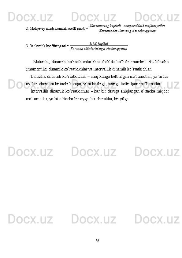 2. Moliyaviy mustahkamlik koeffitsienti =  Korxonaning kapitali + uzoq muddatli majburiyatlar
Korxona aktivlarining o '
rtacha qiymati
3. Bankrotlik koeffitsiyenti =  Ichki kapital
Korxona aktivlarining o '
rtacha qiymati
 
        Malumki,   dinamik   ko’rsatkichlar   ikki   shaklda   bo’lishi   mumkin.   Bu   lahzalik
(momentlik) dinamik ko’rsatkichlar va intervallik dinamik ko’rsatkichlar. 
     Lahzalik dinamik ko’rsatkichlar – aniq kunga keltirilgan ma’lumotlar, ya’ni har
oy, har chorakni birinchi kuniga, yilni boshiga, oxiriga keltirilgan ma’lumotlar. 
     Intervallik  dinamik ko’rsatkichlar  –  har  bir  davrga  aniqlangan o’rtacha  miqdor
ma’lumotlar, ya’ni o’rtacha bir oyga, bir chorakka, bir yilga. 
36 