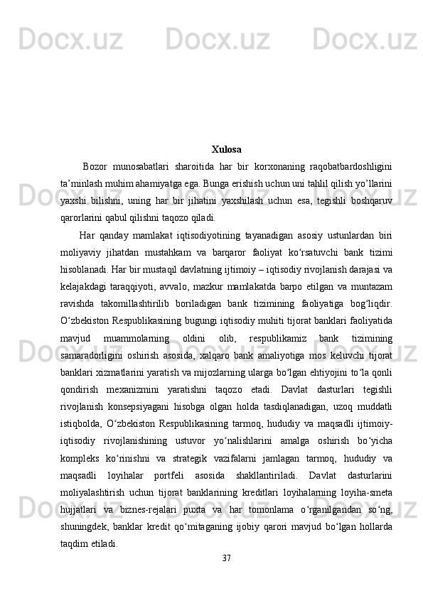 Xulosa
        Bozor   munosabatlari   sharoitida   har   bir   korxonaning   raqobatbardoshligini
ta’minlash muhim ahamiyatga ega. Bunga erishish uchun uni tahlil qilish yo’llarini
yaxshi   bilishni,   uning   har   bir   jihatini   yaxshilash   uchun   esa,   tegishli   boshqaruv
qarorlarini qabul qilishni taqozo qiladi.
        Har   qanday   mamlakat   iqtisodiyotining   tayanadigan   asosiy   ustunlardan   biri
moliyaviy   jihatdan   mustahkam   va   barqaror   faoliyat   ko rsatuvchi   bank   tizimiʻ
hisoblanadi. Har bir mustaqil davlatning ijtimoiy – iqtisodiy rivojlanish darajasi va
kelajakdagi   taraqqiyoti,   avvalo,   mazkur   mamlakatda   barpo   etilgan   va   muntazam
ravishda   takomillashtirilib   boriladigan   bank   tizimining   faoliyatiga   bog liqdir.	
ʻ
O zbekiston Respublikasining bugungi iqtisodiy muhiti tijorat banklari faoliyatida	
ʻ
mavjud   muammolarning   oldini   olib,   respublikamiz   bank   tizimining
samaradorligini   oshirish   asosida,   xalqaro   bank   amaliyotiga   mos   keluvchi   tijorat
banklari xizmatlarini yaratish va mijozlarning ularga bo lgan ehtiyojini to la qonli	
ʻ ʻ
qondirish   mexanizmini   yaratishni   taqozo   etadi.   Davlat   dasturlari   tegishli
rivojlanish   konsepsiyagani   hisobga   olgan   holda   tasdiqlanadigan,   uzoq   muddatli
istiqbolda,   O zbekiston   Respublikasining   tarmoq,   hududiy   va   maqsadli   ijtimoiy-	
ʻ
iqtisodiy   rivojlanishining   ustuvor   yo nalishlarini   amalga   oshirish   bo yicha	
ʻ ʻ
kompleks   ko rinishni   va   strategik   vazifalarni   jamlagan   tarmoq,   hududiy   va	
ʻ
maqsadli   loyihalar   portfeli   asosida   shakllantiriladi.   Davlat   dasturlarini
moliyalashtirish   uchun   tijorat   banklarining   kreditlari   loyihalarning   loyiha-smeta
hujjatlari   va   biznes-rejalari   puxta   va   har   tomonlama   o rganilgandan   so ng,	
ʻ ʻ
shuningdek,   banklar   kredit   qo mitaganing   ijobiy   qarori   mavjud   bo lgan   hollarda	
ʻ ʻ
taqdim etiladi.
37 