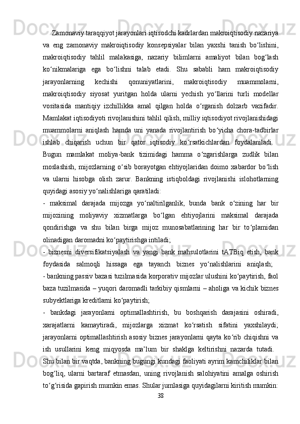      Zamonaviy taraqqiyot jarayonlari iqtisodchi kadrlardan makroiqtisodiy nazariya
va   eng   zamonaviy   makroiqtisodiy   konsepsiyalar   bilan   yaxshi   tanish   bo lishini,ʻ
makroiqtisodiy   tahlil   malakasiga,   nazariy   bilimlarni   amaliyot   bilan   bog lash	
ʻ
ko nikmalariga   ega   bo lishni   talab   etadi.   Shu   sababli   ham   makroiqtisodiy	
ʻ ʻ
jarayonlarning   kechishi   qonuniyatlarini,   makroiqtisodiy   muammolarni,
makroiqtisodiy   siyosat   yuritgan   holda   ularni   yechish   yo llarini   turli   modellar	
ʻ
vositasida   mantiqiy   izchillikka   amal   qilgan   holda   o rganish   dolzarb   vazifadir.	
ʻ
Mamlakat iqtisodiyoti rivojlanishini tahlil qilish, milliy iqtisodiyot rivojlanishidagi
muammolarni   aniqlash   hamda   uni   yanada   rivojlantirish   bo yicha   chora-tadbirlar	
ʻ
ishlab   chiqarish   uchun   bir   qator   iqtisodiy   ko rsatkichlardan   foydalaniladi.  	
ʻ
Bugun   mamlakat   moliya-bank   tizimidagi   hamma   o zgarishlarga   zudlik   bilan	
ʻ
moslashish,   mijozlarning   o sib   borayotgan   ehtiyojlaridan   doimo   xabardor   bo lish	
ʻ ʻ
va   ularni   hisobga   olish   zarur.   Bankning   istiqboldagi   rivojlanishi   islohotlarning
quyidagi asosiy yo nalishlariga qaratiladi: 	
ʻ
-   maksimal   darajada   mijozga   yo naltirilganlik,   bunda   bank   o zining   har   bir	
ʻ ʻ
mijozining   moliyaviy   xizmatlarga   bo lgan   ehtiyojlarini   maksimal   darajada	
ʻ
qondirishga   va   shu   bilan   birga   mijoz   munosabatlarining   har   bir   to plamidan	
ʻ
olinadigan daromadni ko paytirishga intiladi; 	
ʻ
-   biznesni   diversifikatsiyalash   va   yangi   bank   mahsulotlarini   tATBiq   etish,   bank
foydasida   salmoqli   hissaga   ega   tayanch   biznes   yo nalishlarini   aniqlash;  	
ʻ
- bankning passiv bazasi tuzilmasida korporativ mijozlar ulushini ko paytirish, faol	
ʻ
baza tuzilmasida – yuqori daromadli tarkibiy qismlarni – aholiga va kichik biznes
subyektlariga kreditlarni ko paytirish; 	
ʻ
-   bankdagi   jarayonlarni   optimallashtirish,   bu   boshqarish   darajasini   oshiradi,
xarajatlarni   kamaytiradi,   mijozlarga   xizmat   ko rsatish   sifatini   yaxshilaydi;	
ʻ
jarayonlarni  optimallashtirish asosiy  biznes  jarayonlarni qayta ko rib chiqishni  va	
ʻ
ish   usullarini   keng   miqyosda   ma’lum   bir   shaklga   keltirishni   nazarda   tutadi.  
Shu bilan bir vaqtda, bankning bugungi kundagi faoliyati ayrim kamchiliklar bilan
bog liq,   ularni   bartaraf   etmasdan,   uning   rivojlanish   salohiyatini   amalga   oshirish	
ʻ
to g risida gapirish mumkin emas. Shular jumlasiga quyidagilarni kiritish mumkin:	
ʻ ʻ
38 