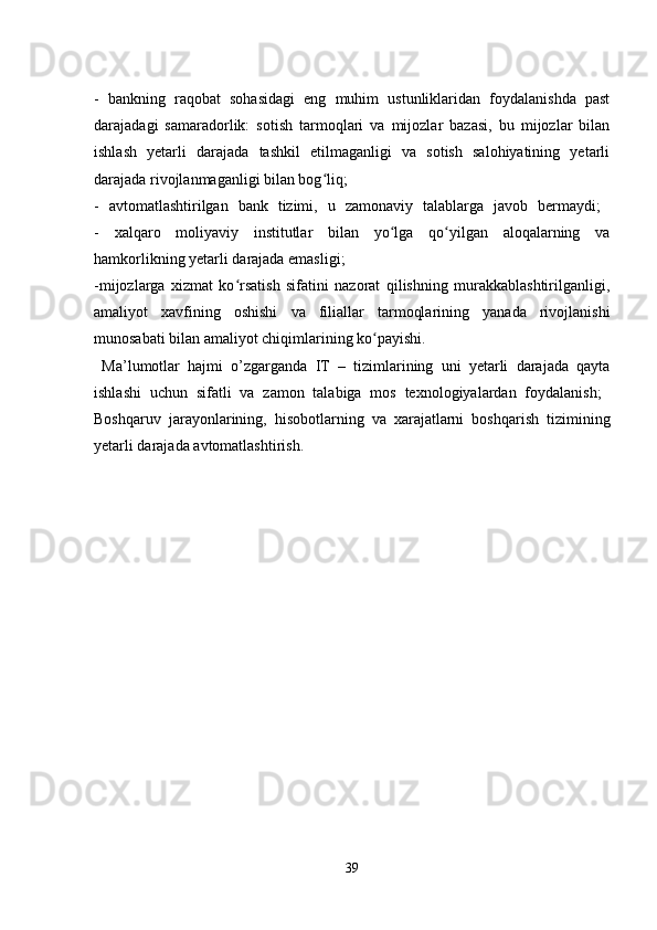 -   bankning   raqobat   sohasidagi   eng   muhim   ustunliklaridan   foydalanishda   past
darajadagi   samaradorlik:   sotish   tarmoqlari   va   mijozlar   bazasi,   bu   mijozlar   bilan
ishlash   yetarli   darajada   tashkil   etilmaganligi   va   sotish   salohiyatining   yetarli
darajada rivojlanmaganligi bilan bog liq; ʻ
-   avtomatlashtirilgan   bank   tizimi,   u   zamonaviy   talablarga   javob   bermaydi;  
-   xalqaro   moliyaviy   institutlar   bilan   yo lga   qo yilgan   aloqalarning   va	
ʻ ʻ
hamkorlikning yetarli darajada emasligi; 
-mijozlarga   xizmat   ko rsatish   sifatini   nazorat   qilishning   murakkablashtirilganligi,	
ʻ
amaliyot   xavfining   oshishi   va   filiallar   tarmoqlarining   yanada   rivojlanishi
munosabati bilan amaliyot chiqimlarining ko payishi. 	
ʻ
  Ma’lumotlar   hajmi   o’zgarganda   IT   –   tizimlarining   uni   yetarli   darajada   qayta
ishlashi   uchun   sifatli   va   zamon   talabiga   mos   texnologiyalardan   foydalanish;  
Boshqaruv   jarayonlarining,   hisobotlarning   va   xarajatlarni   boshqarish   tizimining
yetarli darajada avtomatlashtirish. 
39 