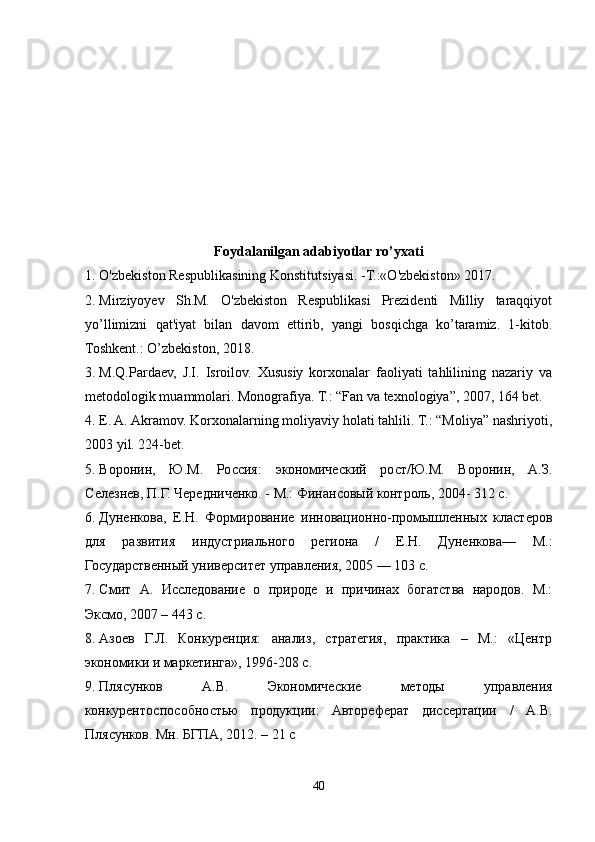 Foydalanilgan adabiyotlar ro’yxati
1. O'zbekiston Respublikasining Konstitu ts iyasi. -T.:«O'zbekiston» 2017. 
2. Mirziyoyev   Sh.M.   O'zbekiston   Respublikasi   Prezidenti   Milliy   taraqqiyot
yo’llimizni   qat'iyat   bilan   davom   ettirib,   yangi   bosqichga   ko’taramiz.   1-kitob.
Toshkent.: O’zbekiston, 2018.
3. M.Q.Pardaev,   J.I.   Isroilov.   Xususiy   korxonalar   faoliyati   tahlilining   nazariy   va
metodologik muammolari. Monografiya. T.: “Fan va texnologiya”, 2007, 164 bet.
4. E. A. Akramov. Korxonalarning moliyaviy holati tahlili. T.: “Moliya” nashriyoti,
2003 yil. 224-bet.
5. Воронин,   Ю.М.   Россия:   экономический   рост/Ю.М.   Воронин,   А.З.
Селезнев, П.Г. Чередниченко. - М.: Финансовый контроль, 2004- 312 с.
6. Дуненкова,   Е.Н.   Формирование   инновационно-промышленных   кластеров
для   развития   индустриального   региона   /   Е.Н.   Дуненкова—   М.:
Государственный университет управления, 2005 — 103 с.
7. Смит   А.   Исследование   о   природе   и   причинах   богатства   народов.   М.:
Эксмо, 2007 – 443 с.
8. Азоев   Г.Л.   Конкуренция:   анализ,   стратегия,   практика   –   М.:   «Центр
экономики и маркетинга», 1996-208 с.
9. Плясунков   А.В.   Экономические   методы   управления
конкурентоспособностью   продукции:   Автореферат   диссертации   /   А.В.
Плясунков. Мн. БГПА, 2012. – 21 с
40 