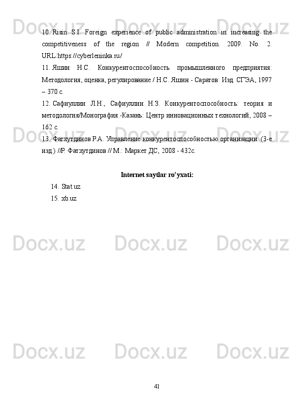 10. Risin   S.I.   Foreign   experience   of   public   administration   in   increasing   the
competitiveness   of   the   region   //   Modern   competition.   2009.   No.   2.
URL : https :// cyberleninka . ru / 
11. Яшин   Н.С.   Конкурентоспособность   промышленного   предприятия:
Методология, оценка, регулирование / Н.С. Яшин - Саратов: Изд. СГЭА, 1997
– 370 с. 
12. Сафиуллин   Л.Н.,   Сафиуллин   Н.З.   Конкурентоспособность:   теория   и
методология/Монография.-Казань: Центр инновационных технологий, 2008 –
162 с. 
13. Фатхутдинов Р.А. Управление конкурентоспособностью организации. (3-е
изд.) //Р. Фатхутдинов // М.: Маркет ДС, 2008 - 432с.
Internet saytlar ro’yxati:
14.  Stat.uz
15.  xb.uz
41 